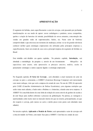 7
APRESENTAÇÃO
O segmento de bebidas, mais especificamente o setor de cervejas, está passando por profundas
transformações no seu modo de operar: novas embalagens e produtos, novas companhias,
quebra e criação de barreiras de entrada, possibilidade de novos entrantes, concentração das
vendas em grandes redes de supermercados, fusões, etc. Neste setor de histórica
competitividade e que atravessa um momento de mudanças, estima -se ser de grande relevância
conhecer melhor quais estratégias empresariais são utilizadas pelas principais empresas e,
especificamente, fazer um estudo de caso com a principal empresa do segmento de bebidas no
Brasil.
Este trabalho está dividido em quatro capítulos. No primeiro capítulo, Introdução, será
abordada a metodologia da pesquisa e, através de um levantamento bibliográfico de
especialistas neste assunto, serão apresentados os principais conceitos, modelos, escolas de
pensamento estratégico e outros aspectos ligados à estratégia empresarial.
No Segundo capítulo, O Setor de Cervejas , será abordado o atual momento do setor de
cervejas no país e, certamente, a AMBEV (American Beverage Company) será mencionada
com maior enfoque, visto que será a empresa do estudo de caso. No ano de 1999, foi aprovado
pelo CADE (Conselho Administrativo de Defesa Econômica), com algumas restrições que
serão vistas mais adiante, a fusão entre a Brahma e a Antarctica, criando uma nova empresa. A
AMBEV foi concebida dentro de uma linha de redução de custos através de ganhos de escalas e
de unir forças para melhor enfrentar o processo de globalização. Na prática, as vantagens e
oportunidades estão muito mais no mercado interno do que no externo, principalmente, no que
diz respeito à cerveja, pelo menos no curto e médio prazo (este ponto será abordado mais
adiante).
No terceiro capítulo, Aplicando o Modelo de Porter, será apresentado o setor de cervejas sob
a ótica do modelo de Porter, com maior foco para a AMBEV. Com base no estudo de caso
 