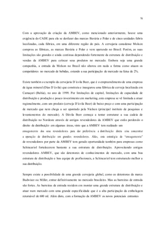 70
Com a aprovação da criação da AMBEV, como mencionado anteriormente, houve uma
exigência do CADE para ela se desfazer das marcas Bavária e Polar e de cinco unidades fabris
localizadas, cada fábrica, em uma diferente região do país. A cervejaria canadense Molson
comprou as fábricas, as marcas Bavária e Polar e vem operando no Brasil. Porém, as suas
limitações são grandes e ainda continua dependendo fortemente da estrutura de distribuição e
vendas da AMBEV para colocar seus produtos no mercado. Embora seja uma grande
companhia, a entrada da Molson no Brasil não alterou em nada a forma como atuam os
competidores no mercado de bebidas, estando a sua participação de mercado na faixa de 2%.
Existe também o exemplo da cervejaria D`ávila Beer, que é o empreendimento de uma empresa
de água mineral (Dias D`ávila) que construiu e inaugurou uma fábrica de cerveja localizada em
Camaçari (Bahia), no ano de 1999. Por limitações de capital, limitações de capacidade de
distribuição e produção e pouco investimento em marketing, esta empresa se vê limitada a atuar
regionalmente, com um produto (cerveja D`ávila Beer) de baixo preço e com uma participação
de mercado que nem chega a ser apontado pela Nielsen (principal instituto de pesquisas e
levantamentos do mercado). A Dàvila Beer começa a tentar estruturar a sua cadeia de
distribuição no Nordeste através de antigos revendedores da AMBEV que estão perdendo o
direito de distribuição em algumas áreas, visto que a AMBEV tem realizado um
enxugamento dos seus revendedores para dar preferência a distribuição direta e/ou concentrar
a operação de distribuição em grandes revendedores. Aliás, esta estratégia de “enxugamento”
de revendedores por parte da AMBEV tem gerado oportunidade também para empresas como
Schincariol fortalecerem bastante a sua estrutura de distribuição. Aproveitando antigos
revendedores AMBEV, que são detentores de conhecimentos de mercado, com uma boa
estrutura de distribuição e boa equipe de profissionais, a Schincariol tem estruturado melhor a
sua distribuição.
Sempre existe a possibilidade de uma grande cervejaria global, como as detentoras da marca
Budwiser ou Miller, entrar definitivamente no mercado brasileiro. Mas as barreiras de entrada
são fortes. As barreiras de entrada residem em montar uma grande estrutura de distribuição e
atuar num mercado com uma grande especificidade que é a alta participação da emba lagem
retornável de 600 ml. Além disto, com a formação da AMBEV os novos potenciais entrantes
 