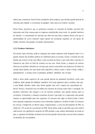 71
sabem que, certamente, haverá fortes retaliações desta empresa, que domina grande parcela do
mercado, para impedir o crescimento de qualquer outra marca no território nacional.
Desta forma, percebe-se que os potenciais entrantes no mercado de bebidas nacional não
representa uma forte ameaça para as empresas estabelecidas neste ramo. As grandes barreiras
de entrada e a concentração de mercado nas mãos de uma única empresa fazem com que as
oportunidades de novos entrantes sejam apenas de cervejarias regionais ou, até agora, de
tímidas incursões das grandes cervejarias internacionais.
3.2.2- Produtos Substitutos
Em termos mais extremos, pode-se imaginar que muitas empresas estão brigando entre si e a
grande maioria dos produtos podem ser substitutos para as cervejas. Existe o exemplo de uma
família que resolve enviar seus filhos a uma excursão de férias e, por conta disto, cancelou os
churrascos que fazia no final de semana em sua casa. Desta forma, a empresa de turismo
ofereceu um produto substituto às cervejas que seriam consumidas nos churrascos de finais de
semana desta família. De uma forma mais específica e direta, existe o vinho, w hiski, vodka e,
principalmente, a cachaça como os principais produtos substitutos das cervejas.
Dado o baixo poder aquisitivo de uma grande parcela da população brasileira, existe uma
tendência muito grande dos habituais tomadores de cerveja migrarem para a cachaça, visto que
é uma bebida alcoólica muito mais barata quando vista sob o aspecto da concentração de
álcool. Porém, o brasileiro tem um hábito de consumo de cerveja muito forte e arraigado. Os
produtos substitutos não chegam a ser de maneira nenhuma uma grande ameaça para as
cervejarias. Certamente, a situação econômica do país é que pode vir a representar uma grande
ameaça ou oportunidade para este segmento. O consumo per capta no Brasil ainda é muito
baixo quando comparado com países como Alemanha, Inglaterra e Estados Unidos. O consumo
de cerveja e refrigerante no Brasil segue, religiosamente, a curva de desempenho do PIB, na
média de 1,5% acima do crescimento do PIB. Desta forma, pode-se perceber que num cenário
onde houver um significativo aumento do PIB atrelada a uma melhor distribuição de renda no
país, o segmento de bebidas no Brasil será um dos grandes favorecidos com um forte aumento
na demanda dos seus produtos.
 