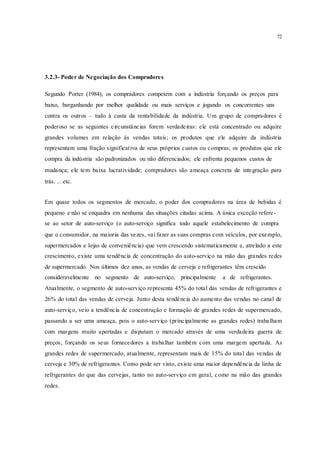 72
3.2.3- Poder de Negociação dos Compradores
Segundo Porter (1984), os compradores competem com a indústria forçando os preços para
baixo, barganhando por melhor qualidade ou mais serviços e jogando os concorrentes uns
contra os outros – tudo à custa da rentabilidade da indústria. Um grupo de compradores é
poderoso se as seguintes circunstâncias forem verdadeiras: ele está concentrado ou adquire
grandes volumes em relação às vendas totais; os produtos que ele adquire da indústria
representam uma fração significativa de seus próprios custos ou compras; os produtos que ele
compra da indústria são padronizados ou não diferenciados; ele enfrenta pequenos custos de
mudança; ele tem baixa lucratividade; compradores são ameaça concreta de integração para
trás. ... etc.
Em quase todos os segmentos de mercado, o poder dos compradores na área de bebidas é
pequeno e não se enquadra em nenhuma das situações citadas acima. A única exceção refere-
se ao setor de auto-serviço (o auto-serviço significa todo aquele estabelecimento de compra
que o consumidor, na maioria das vezes, vai fazer as suas compras com veículos, por exemplo,
supermercados e lojas de conveniência) que vem crescendo sistematicamente e, atrelado a este
crescimento, existe uma tendência de concentração do auto-serviço na mão das grandes redes
de supermercado. Nos últimos dez anos, as vendas de cerveja e refrigerantes têm crescido
consideravelmente no segmento de auto-serviço, principalmente a de refrigerantes.
Atualmente, o segmento de auto-serviço representa 45% do total das vendas de refrigerantes e
26% do total das vendas de cerveja. Junto desta tendência do aumento das vendas no canal de
auto-serviço, veio a tendência de concentração e formação de grandes redes de supermercado,
passando a ser uma ameaça, pois o auto-serviço (principalmente as grandes redes) trabalham
com margens muito apertadas e disputam o mercado através de uma verdadeira guerra de
preços, forçando os seus fornecedores a trabalhar também com uma margem apertada. As
grandes redes de supermercado, atualmente, representam mais de 15% do total das vendas de
cerveja e 30% de refrigerantes. Como pode ser visto, existe uma maior dependência da linha de
refrigerantes do que das cervejas, tanto no auto-serviço em geral, como na mão das grandes
redes.
 