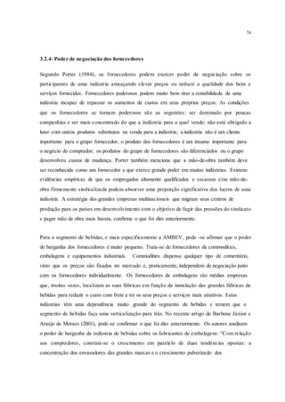 74
3.2.4- Poder de negociação dos fornecedores
Segundo Porter (1984), os fornecedores podem exercer poder de negociação sobre os
participantes de uma indústria ameaçando elevar preços ou reduzir a qualidade dos bens e
serviços fornecidos. Fornecedores poderosos podem muito bem tirar a rentabilidade de uma
indústria incapaz de repassar os aumentos de custos em seus próprios preços. As condições
que os fornecedores se tornam poderosos são as seguintes: ser dominado por poucas
companhias e ser mais concentrado do que a indústria para a qual vende; não está obrigado a
lutar com outros produtos substitutos na venda para a indústria; a indústria não é um cliente
importante para o grupo fornecedor; o produto dos fornecedores é um insumo importante para
o negócio do comprador; os produtos do grupo de fornecedores são diferenciados ou o grupo
desenvolveu custos de mudança. Porter também menciona que a mão-de-obra também deve
ser reconhecida como um fornecedor e que exerce grande poder em muitas indústrias. Existem
evidências empíricas de que os empregados altamente qualificados e escassos e/ou mão-de-
obra firmemente sindicalizada podem absorver uma proporção significativa dos lucros de uma
indústria. A estratégia das grandes empresas multinacionais que migram seus centros de
produção para os países em desenvolvimento com o objetivo de fugir das pressões do sindicato
e pagar mão de obra mais barata, confirma o que foi dito anteriormente.
Para o segmento de bebidas, e mais especificamente a AMBEV, pode -se afirmar que o poder
de barganha dos fornecedores é muito pequeno. Trata-se de fornecedores de commodities,
embalagens e equipamentos industriais. Commodities dispensa qualquer tipo de comentário,
visto que os preços são fixados no mercado e, praticamente, independem de negociação junto
com os fornecedores individualmente. Os fornecedores de embalagens são médias empresas
que, muitas vezes, localizam as suas fábricas em função da instalação das grandes fábricas de
bebidas para reduzir o custo com frete e ter os seus preços e serviços mais atrativos. Estas
indústrias têm uma dependência muito grande do segmento de bebidas e temem que o
segmento de bebidas faça uma verticalização para trás. No recente artigo de Barbosa Júnior e
Araújo de Moraes (2001), pode-se confirmar o que foi dito anteriormente. Os autores analisam
o poder de barganha da indústria de bebidas sobre os fabricantes de embalagens: “Com relação
aos compradores, constata-se o crescimento em paralelo de duas tendências opostas: a
concentração dos envasadores das grandes marcas e o crescimento pulverizado dos
 