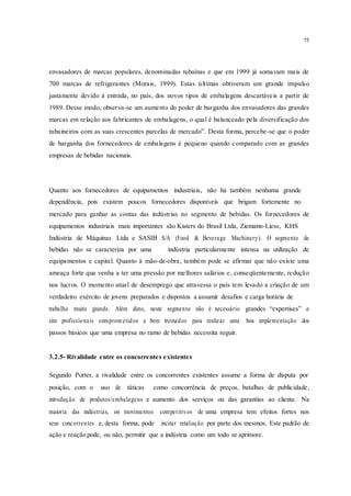 75
envasadores de marcas populares, denominadas tubaínas e que em 1999 já somavam mais de
700 marcas de refrigerantes (Morais, 1999). Estas últimas obtiveram um grande impulso
justamente devido à entrada, no país, dos novos tipos de embalagens descartáveis a partir de
1989. Desse modo, observa-se um aumento do poder de barganha dos envasadores das grandes
marcas em relação aos fabricantes de embalagens, o qual é balanceado pela diversificação dos
tubaineiros com as suas crescentes parcelas de mercado”. Desta forma, percebe-se que o poder
de barganha dos fornecedores de embalagens é pequeno quando comparado com as grandes
empresas de bebidas nacionais.
Quanto aos fornecedores de equipamentos industriais, não há também nenhuma grande
dependência, pois existem poucos fornecedores disponíveis que brigam fortemente no
mercado para ganhar as contas das indústrias no segmento de bebidas. Os fornecedores de
equipamentos industriais mais importantes são Kisters do Brasil Ltda, Ziemann-Liess, KHS
Indústria de Máquinas Ltda e SASIB S/A (Food & Beverage Machinery). O segmento de
bebidas não se caracteriza por uma indústria particularmente intensa na utilização de
equipamentos e capital. Quanto à mão-de-obra, também pode se afirmar que não existe uma
ameaça forte que venha a ter uma pressão por melhores salários e, conseqüentemente, redução
nos lucros. O momento atual de desemprego que atravessa o país tem levado a criação de um
verdadeiro exército de jovens preparados e dispostos a assumir desafios e carga horária de
trabalho muito grande. Além disto, neste segmento não é necessário grandes “expertises” e
sim profissionais comprom etidos e bem treinados para realizar uma boa implementação dos
passos básicos que uma empresa no ramo de bebidas necessita seguir.
3.2.5- Rivalidade entre os concorrentes existentes
Segundo Porter, a rivalidade entre os concorrentes existentes assume a forma de disputa por
posição, com o uso de táticas como concorrência de preços, batalhas de publicidade,
introdução de produtos/embalagens e aumento dos serviços ou das garantias ao cliente. Na
maioria das indústrias, os movimentos competitivos de uma empresa tem efeitos fortes nos
seus concorrentes e, desta forma, pode incitar retaliação por parte dos mesmos. Este padrão de
ação e reação pode, ou não, permitir que a indústria como um todo se aprimore.
 