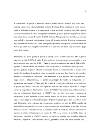 76
A concorrência de preços é altamente instável sendo bastante provável que deixe toda
indústria numa posição de rentabilidade bastante debilitada. Uma estratégia de cortar preços é
rápida e facilmente copiada pela concorrência e, uma vez todos os preços reduzidos, perdem
todos os concorrentes do setor. No segmento de bebidas, já houve períodos de guerra de preços,
principalmente na cerveja. No verão de 1994, Brahma, Antarctica e Coca-Cola/Kaiser travaram
uma verdadeira guerra de preços nas cervejas e refrigerantes, onde os descontos ultrapassaram
40% do valor das mercadorias. Todos do segmento perderam nesta guerra, exceto os donos dos
PDV´s que viram suas margens aumentadas e os consumidores finais que passaram a pagar
menos pelo produto.
Atualmente, não existe guerra de preços na cerveja, pois a AMBEV passou a ditar os preços
superiores a mais de 20% do valor da concorrência e os concorrentes tem reajustado os seus
preços somente após aumento da líder. Todos os aumentos realizados nos anos de 2000 e 2001
seguiram o modelo citado anteriormente. Nos refrigerantes, o cenário está mais agressivo
quanto à política de preços adotada no mercado. Como dito anteriormente, o avanço muito
grande dos produtos descartáveis sobre os retornáveis quebrou forte barreira de entrada e
permitiu o crescimento de ‘tubaineiros’, que posicionam os seus produtos com forte apelo em
preços baixos. Adicionalmente, a grande concentração das vendas de refrigerantes no
segmento de auto-serviço (45% do total das vendas de refrigerantes está neste segmento) força
os preços para baixo, visto que este segmento trabalha com margens apertadas e compete
através de preços baixos. Finalmente, a criação da AMBEV veio acirrar mais ainda a disputa no
setor de refrigerantes. Inicialmente, a AMBEV não visa obter lucro com a operação de
refrigerantes e sim fortalecer as suas marcas através de um forte marketing, ser bastante
agressiva nos preços e no mercado em geral. O primeiro grande passo para a AMBEV entrar
mais fortemente neste mercado de refrigerantes aconteceu no ano de 2000, quando ela
disponibilizou um portfólio único de refrigerantes para os revendedores, sejam eles Brahma,
Antarctica ou Skol. Isto significa que existem três equipes de venda no mercado oferecendo os
mesmos produtos (refrigerantes) aos donos de PDV´s. A criação do portfólio único de
refrigerantes permitiu a AMBEV escolher as melhores marcas para trabalhar (Guaraná
Antarctica, Pepsi-Cola, Limão Brahma e Sukita), permitindo assim uma maior economia nos
 