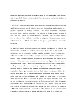 77
custos de produção e possibilidade de fortalecer melhor as marcas escolhidas. Anteriormente,
cada cerveja (Skol, Brahma e Antarctica) trabalhava com marcas praticamente distintas de
refrigerantes no mercado.
A rivalidade é conseqüência de vários fatores estruturais: concorrentes numerosos ou bem
equilibrados; crescimento lento da indústria; custos fixos altos; ausência de diferenciação dos
produtos; capacidade de produção aumentada em grandes incrementos; concorrentes
divergentes; grandes interesses estratégicos. No segmento de bebidas podemos destacar os
custos fixos altos, aumento na capacidade instalada, crescimento lento da indústria, equilíbrio
entre as indústrias (Coca-cola/Kaiser como líder no refrigerante e base de uma das maiores
multinacionais e a AMBEV como líder de cervejas) e, principalmente, concorrentes
divergentes.
No Brasil, o segmento de bebidas apresenta uma rivalidade histórica entre as indústrias que
atuam no setor. A rivalidade da Coca-Cola com a Pepsi há algumas décadas atrás, quando a
Pepsi tentava penetrar no mercado brasileiro “explodiu verdadeiras guerras”, principalmente
no Rio Grande do Sul, local onde a Pepsi conseguiu crescer mais. A Brahma e a Antarctica
durante muitas décadas polarizaram a preferência dos consumidores em relação as suas
marcas. Atualmente, ainda presencia-se no mercado uma disputa muito forte entre as
indústrias do setor. Embora a AMBEV detenha grande parcela do mercado de cervejas, existe
uma briga muito acirrada entre as cervejarias que disputam o mercado no Brasil. Internamente,
na própria AMBEV, ainda existe uma rivalidade histórica e muito grande entre os seus
revendedores. Ocorre que em muitas áreas no Brasil existem revendedores distintos de
Brahma, Antarctica e Skol. A orientação da AMBEV segue a linha de que haja um respeito
mútuo entre estas revendas, enfatizando que o grande foco seria atingir as concorrentes
diretas, principalmente, Kaiser e Schincariol. Na prática, este respeito mútuo não ocorre, visto
que eles historicamente eram concorrentes (ex. de Brahma e Antarctica). Além disto, para o
revendedor fica difícil enxergar a AMBEV como um todo, pois o que eles enxergam de fato é a
própria marca que estão representando. Para reduzir este canibalismo entre as marcas, a
AMBEV está reestruturando toda a sua rede de revendas, deixando em uma determinada área,
revendedores com as três marcas ou optando pela distribuição direta. No curto prazo, esta
 