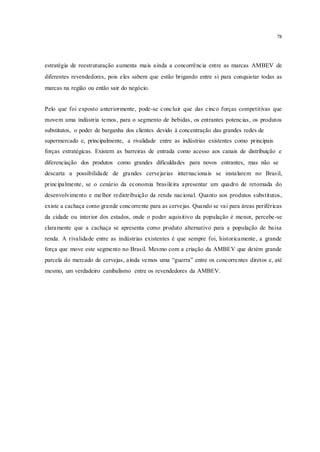 78
estratégia de reestruturação aumenta mais ainda a concorrência entre as marcas AMBEV de
diferentes revendedores, pois eles sabem que estão brigando entre si para conquistar todas as
marcas na região ou então sair do negócio.
Pelo que foi exposto anteriormente, pode-se concluir que das cinco forças competitivas que
movem uma indústria temos, para o segmento de bebidas, os entrantes potencias, os produtos
substitutos, o poder de barganha dos clientes devido à concentração das grandes redes de
supermercado e, principalmente, a rivalidade entre as indústrias existentes como principais
forças estratégicas. Existem as barreiras de entrada como acesso aos canais de distribuição e
diferenciação dos produtos como grandes dificuldades para novos entrantes, mas não se
descarta a possibilidade de grandes cervejarias internacionais se instalarem no Brasil,
principalmente, se o cenário da economia brasileira apresentar um quadro de retomada do
desenvolvimento e melhor redistribuição da renda nacional. Quanto aos produtos substitutos,
existe a cachaça como grande concorrente para as cervejas. Quando se vai para áreas periféricas
da cidade ou interior dos estados, onde o poder aquisitivo da população é menor, percebe-se
claramente que a cachaça se apresenta como produto alternativo para a população de baixa
renda. A rivalidade entre as indústrias existentes é que sempre foi, historicamente, a grande
força que move este segmento no Brasil. Mesmo com a criação da AMBEV que detém grande
parcela do mercado de cervejas, ainda vemos uma “guerra” entre os concorrentes diretos e, até
mesmo, um verdadeiro canibalismo entre os revendedores da AMBEV.
 