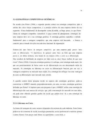 79
3.3- ESTRATÉGIAS COMPETITIVAS GENÉRICAS
De acordo com Porter (1984), a segunda questão central em estratégia competitiva, após a
análise das cinco forças competitivas, é a posição relativa de uma empresa dentro do seu
segmento. A base fundamental do desempenho acima da média, ao longo prazo, é o que Porter
chama de vantagem competitiva sustentável. A peça central do planejamento estratégico de
uma empresa deve ser a sua estratégia genérica. A estratégia genérica especifica o método
fundamental para a vantagem competitiva que uma empresa está buscando, e fornece o
contexto para a tomada de ações em cada área funcional da organização.
Existem dois tipos básicos de vantagem competitiva que uma empresa pode possuir: baixo
custo ou diferenciação. “A importância de qualquer ponto fraco ou forte que uma empresa
possui é, em última instância, uma função do seu impacto sobre o custo ou a diferenciação.
Elas resultam da habilidade da empresa em lidar com as cinco forças melhor do que seus
rivais”, Porter (1984). A terceira estratégia genérica é o enfoque, esta estratégia nada mais é do
que um posicionamento de baixo custo ou de diferenciação em um determinado nicho de
mercado. As estratégias na liderança no custo ou diferenciação buscam, por sua vez, a
vantagem competitiva no mercado mais amplo. Já a estratégia de enfoque visa uma vanta gem
de custo ou diferenciação num mercado mais estreito.
A questão central desta pesquisa reside no aspecto das estratégias genéricas: pode-se
caracterizar a AMBEV atuando, preponderantemente, em uma, ou mais, estratégias genéricas
definidas por Porter? A hipótese para esta pergunta é que a AMBEV utiliza uma estratégia de
diferenciação das suas marcas de cerveja e que, pela concentração do mercado em suas mãos,
ela pode estar obtendo grandes ganhos de escala que podem levá -la a uma estratégia de
liderança no custo.
3.3.1- Liderança no Custo
As fontes de vantagem de custo variam e dependem da estrutura de cada indústria. Estas fontes
podem ser de economia de escala, tecnologia patenteada, acesso preferencial a matérias-primas
e outros fatores. Com preços mais baixos ou equivalentes a seus rivais, a
 