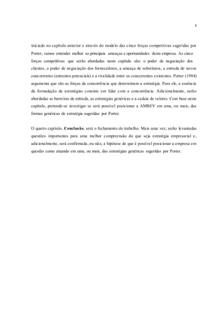 8
iniciado no capítulo anterior e através do modelo das cinco forças competitivas sugeridas por
Porter, vamos entender melhor as principais ameaças e oportunidades desta empresa. As cinco
forças competitivas que serão abordadas neste capítulo são: o poder de negociação dos
clientes, o poder de negociação dos fornecedores, a ameaça de substitutos, a entrada de novos
concorrentes (entrantes potenciais) e a rivalidade entre os concorrentes existentes. Porter (1984)
argumenta que são as forças da concorrência que determinam a estratégia. Para ele, a essência
da formulação de estratégias consiste em lidar com a concorrência. Adicionalmente, serão
abordadas as barreiras de entrada, as estratégias genéricas e a cadeia de valores. Com base neste
capítulo, pretende-se investigar se será possível posicionar a AMBEV em uma, ou mais, das
formas genéricas de estratégia sugeridas por Porter.
O quarto capítulo, Conclusão, será o fechamento do trabalho. Mais uma vez, serão levantadas
questões importantes para uma melhor compreensão do que seja estratégia empresarial e,
adicionalmente, será confirmada, ou não, a hipótese de que é possível posicionar a empresa em
questão como atuando em uma, ou mais, das estratégias genéricas sugeridas por Porter.
 