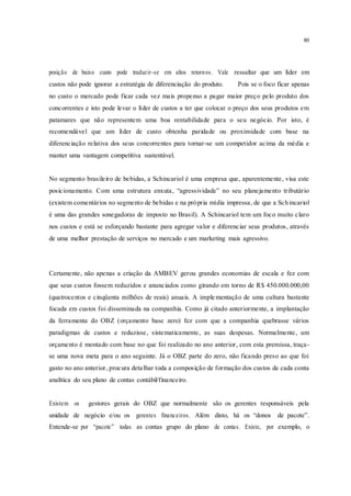 80
posição de baixo custo pode traduzir-se em altos retornos. Vale ressaltar que um líder em
custos não pode ignorar a estratégia de diferenciação do produto. Pois se o foco ficar apenas
no custo o mercado pode ficar cada vez mais propenso a pagar maior preço pelo produto dos
concorrentes e isto pode levar o líder de custos a ter que colocar o preço dos seus produtos em
patamares que não representem uma boa rentabilidade para o seu negócio. Por isto, é
recomendável que um líder de custo obtenha paridade ou proximidade com base na
diferenciação relativa dos seus concorrentes para tornar-se um competidor acima da média e
manter uma vantagem competitiva sustentável.
No segmento brasileiro de bebidas, a Schincariol é uma empresa que, aparentemente, visa este
posicionamento. Com uma estrutura enxuta, “agressividade” no seu planejamento tributário
(existem comentários no segmento de bebidas e na própria mídia impressa, de que a Schincariol
é uma das grandes sonegadoras de imposto no Brasil). A Schincariol tem um foco muito claro
nos custos e está se esforçando bastante para agregar valor e diferenciar seus produtos, através
de uma melhor prestação de serviços no mercado e um marketing mais agressivo.
Certamente, não apenas a criação da AMBEV gerou grandes economias de escala e fez com
que seus custos fossem reduzidos e anunciados como girando em torno de R$ 450.000.000,00
(quatrocentos e cinqüenta milhões de reais) anuais. A imple mentação de uma cultura bastante
focada em custos foi disseminada na companhia. Como já citado anteriormente, a implantação
da ferramenta do OBZ (orçamento base zero) fez com que a companhia quebrasse vários
paradigmas de custos e reduzisse, sistematicamente, as suas despesas. Normalmente, um
orçamento é montado com base no que foi realizado no ano anterior, com esta premissa, traça-
se uma nova meta para o ano seguinte. Já o OBZ parte do zero, não ficando preso ao que foi
gasto no ano anterior, procura detalhar toda a composição de formação dos custos de cada conta
analítica do seu plano de contas contábil/financeiro.
Existem os gestores gerais do OBZ que normalmente são os gerentes responsáveis pela
unidade de negócio e/ou os gerentes financeiros. Além disto, há os “donos de pacote”.
Entende-se por “pacote” todas as contas grupo do plano de contas. Existe, por exemplo, o
 