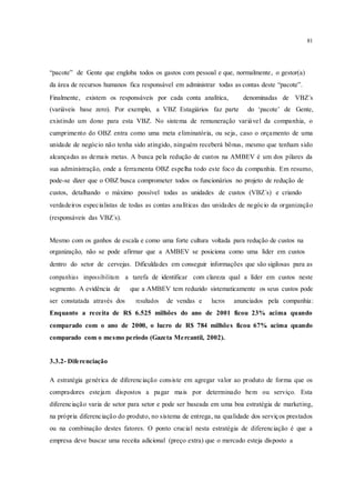 81
“pacote” de Gente que engloba todos os gastos com pessoal e que, normalmente, o gestor(a)
da área de recursos humanos fica responsável em administrar todas as contas deste “pacote”.
Finalmente, existem os responsáveis por cada conta analítica, denominadas de VBZ´s
(variáveis base zero). Por exemplo, a VBZ Estagiários faz parte do ‘pacote’ de Gente,
existindo um dono para esta VBZ. No sistema de remuneração variável da companhia, o
cumprimento do OBZ entra como uma meta eliminatória, ou seja, caso o orçamento de uma
unidade de negócio não tenha sido atingido, ninguém receberá bônus, mesmo que tenham sido
alcançadas as demais metas. A busca pela redução de custos na AMBEV é um dos pilares da
sua administração, onde a ferramenta OBZ espelha todo este foco da companhia. Em resumo,
pode-se dizer que o OBZ busca comprometer todos os funcionários no projeto de redução de
custos, detalhando o máximo possível todas as unidades de custos (VBZ´s) e criando
verdadeiros especialistas de todas as contas analíticas das unidades de negócio da organização
(responsáveis das VBZ´s).
Mesmo com os ganhos de escala e como uma forte cultura voltada para redução de custos na
organização, não se pode afirmar que a AMBEV se posiciona como uma líder em custos
dentro do setor de cervejas. Dificuldades em conseguir informações que são sigilosas para as
companhias impossibilitam a tarefa de identificar com clareza qual a líder em custos neste
segmento. A evidência de que a AMBEV tem reduzido sistematicamente os seus custos pode
ser constatada através dos resultados de vendas e lucros anunciados pela companhia:
Enquanto a receita de R$ 6.525 milhões do ano de 2001 ficou 23% acima quando
comparado com o ano de 2000, o lucro de R$ 784 milhões ficou 67% acima quando
comparado com o mesmo período (Gazeta Mercantil, 2002).
3.3.2- Diferenciação
A estratégia genérica de diferenciação consiste em agregar valor ao produto de forma que os
compradores estejam dispostos a pagar mais por determinado bem ou serviço. Esta
diferenciação varia de setor para setor e pode ser baseada em uma boa estratégia de marketing,
na própria diferenciação do produto, no sistema de entrega, na qualidade dos serviços prestados
ou na combinação destes fatores. O ponto crucial nesta estratégia de diferenciação é que a
empresa deve buscar uma receita adicional (preço extra) que o mercado esteja disposto a
 