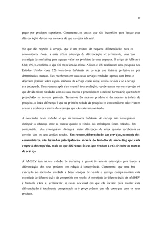 82
pagar por produtos superiores. Certamente, os custos que são incorridos para buscar esta
diferenciação devem ser menores do que a receita adicional.
No que diz respeito à cerveja, que é um produto de pequena diferenciação para os
consumidores finais, a mais eficaz estratégia de diferenciação é, certamente, uma boa
estratégia de marketing para agregar valor aos produtos de uma empresa. O artigo de Allison e
Uhl (1973), confirma o que foi mencionado acima. Allison e Uhl realizaram uma pesquisa nos
Estados Unidos com 326 tomadores habituais de cerveja que tinham preferências por
determinadas marcas. Eles receberam em suas casas cervejas rotuladas apenas com letras e
deveriam pontuar sobre alguns atributos da cerveja como sabor, aroma, leveza e se a cerveja
era encorpada. Uma semana após eles terem feito a avaliação, receberam as mesmas cervejas só
que devidamente rotuladas com as suas marcas e preencheram o mesmo formulário que tinham
preenchido na semana passada. Tratava-se do mesmo produto e do mesmo relatório de
pesquisa, a única diferença é que na primeira rodada da pesquisa os consumidores não tiveram
acesso a conhecer a marca das cervejas que eles estavam avaliando.
A conclusão deste trabalho é que os tomadores habituais de cerveja não conseguiram
distinguir a diferença entre as marcas quando os rótulos das embalagens foram retirados. Em
contrapartida, eles conseguiram distinguir várias diferenças de sabor quando receberam as
cervejas com os seus devidos rótulos. Em resumo, diferenciação das cervejas, na mente dos
consumidores, são formadas principalmente através do trabalho de marketing que cada
empresa desempenha, mais do que diferenças físicas que venham a existir entre as marcas
de cerveja.
A AMBEV tem no seu trabalho de marketing a grande ferramenta estratégica para buscar a
diferenciação dos seus produtos em relação à concorrência. Certamente, que uma boa
execução no mercado, atrelada a bons serviços de venda e entrega complementam esta
estratégia de diferenciação da companhia em estudo. A estratégia de diferenciação da AMBEV
é bastante clara e, certamente, o custo adicional em que ela incorre para manter esta
diferenciação é totalmente compensado pelo preço prêmio que ela consegue com os seus
produtos.
 