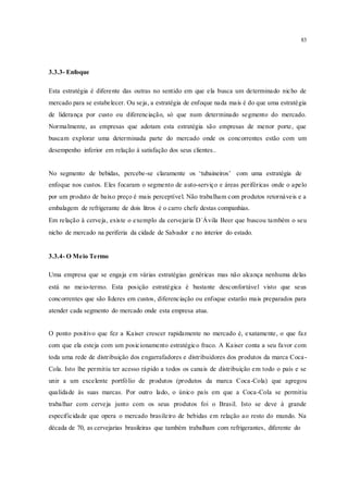 83
3.3.3- Enfoque
Esta estratégia é diferente das outras no sentido em que ela busca um determinado nicho de
mercado para se estabelecer. Ou seja, a estratégia de enfoque nada mais é do que uma estratégia
de liderança por custo ou diferenciação, só que num determinado segmento do mercado.
Normalmente, as empresas que adotam esta estratégia são empresas de menor porte, que
buscam explorar uma determinada parte do mercado onde os concorrentes estão com um
desempenho inferior em relação à satisfação dos seus clientes..
No segmento de bebidas, percebe-se claramente os ‘tubaineiros’ com uma estratégia de
enfoque nos custos. Eles focaram o segmento de auto-serviço e áreas periféricas onde o apelo
por um produto de baixo preço é mais perceptível. Não trabalham com produtos retornáveis e a
embalagem de refrigerante de dois litros é o carro chefe destas companhias.
Em relação à cerveja, existe o exemplo da cervejaria D`Ávila Beer que buscou também o seu
nicho de mercado na periferia da cidade de Salvador e no interior do estado.
3.3.4- O Meio Termo
Uma empresa que se engaja em várias estratégias genéricas mas não alcança nenhuma delas
está no meio-termo. Esta posição estratégica é bastante desconfortável visto que seus
concorrentes que são líderes em custos, diferenciação ou enfoque estarão mais preparados para
atender cada segmento do mercado onde esta empresa atua.
O ponto positivo que fez a Kaiser crescer rapidamente no mercado é, exatamente, o que faz
com que ela esteja com um posicionamento estratégico fraco. A Kaiser conta a seu favor com
toda uma rede de distribuição dos engarrafadores e distribuidores dos produtos da marca Coca-
Cola. Isto lhe permitiu ter acesso rápido a todos os canais de distribuição em todo o país e se
unir a um excelente portfólio de produtos (produtos da marca Coca-Cola) que agregou
qualidade às suas marcas. Por outro lado, o único país em que a Coca-Cola se permitiu
trabalhar com cerveja junto com os seus produtos foi o Brasil. Isto se deve à grande
especificidade que opera o mercado brasileiro de bebidas em relação ao resto do mundo. Na
década de 70, as cervejarias brasileiras que também trabalham com refrigerantes, diferente do
 