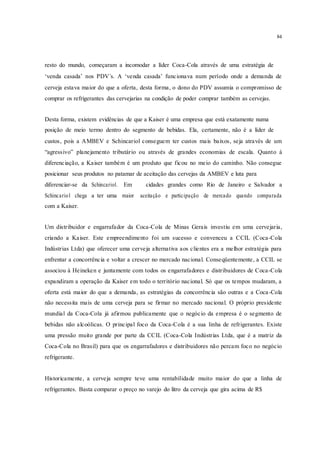 84
resto do mundo, começaram a incomodar a líder Coca-Cola através de uma estratégia de
‘venda casada’ nos PDV´s. A ‘venda casada’ funcionava num período onde a demanda de
cerveja estava maior do que a oferta, desta forma, o dono do PDV assumia o compromisso de
comprar os refrigerantes das cervejarias na condição de poder comprar também as cervejas.
Desta forma, existem evidências de que a Kaiser é uma empresa que está exatamente numa
posição de meio termo dentro do segmento de bebidas. Ela, certamente, não é a líder de
custos, pois a AMBEV e Schincariol conseguem ter custos mais baixos, seja através de um
“agressivo” planejamento tributário ou através de grandes economias de escala. Quanto à
diferenciação, a Kaiser também é um produto que ficou no meio do caminho. Não consegue
posicionar seus produtos no patamar de aceitação das cervejas da AMBEV e luta para
diferenciar-se da Schincariol. Em cidades grandes como Rio de Janeiro e Salvador a
Schincariol chega a ter uma maior aceitação e participação de mercado quando comparada
com a Kaiser.
Um distribuidor e engarrafador da Coca-Cola de Minas Gerais investiu em uma cervejaria,
criando a Kaiser. Este empreendimento foi um sucesso e convenceu a CCIL (Coca-Cola
Indústrias Ltda) que oferecer uma cerveja alternativa aos clientes era a melhor estratégia para
enfrentar a concorrência e voltar a crescer no mercado nacional. Conseqüentemente, a CCIL se
associou à Heineken e juntamente com todos os engarrafadores e distribuidores de Coca-Cola
expandiram a operação da Kaiser em todo o território nacional. Só que os tempos mudaram, a
oferta está maior do que a demanda, as estratégias da concorrência são outras e a Coca-Cola
não necessita mais de uma cerveja para se firmar no mercado nacional. O próprio presidente
mundial da Coca-Cola já afirmou publicamente que o negócio da empresa é o segmento de
bebidas não alcoólicas. O principal foco da Coca-Cola é a sua linha de refrigerantes. Existe
uma pressão muito grande por parte da CCIL (Coca-Cola Indústrias Ltda, que é a matriz da
Coca-Cola no Brasil) para que os engarrafadores e distribuidores não percam foco no negócio
refrigerante.
Historicamente, a cerveja sempre teve uma rentabilidade muito maior do que a linha de
refrigerantes. Basta comparar o preço no varejo do litro da cerveja que gira acima de R$
 