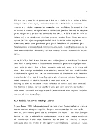 85
2,50/litro com o preço do refrigerante que é inferior a 1,00/litro. Se as vendas da Kaiser
começam a subir em todo o pais, certamente os fabricantes e distribuidores de Coca-Cola
passariam a ter a Kaiser como principal responsável pela rentabilidade do seu negócio. Caso
isto passasse a acontecer, os engarrafadores e distribuidores poderiam focar mais na cerveja do
que no refrigerante, o que não seria interessante para a CCIL. A CCIL é uma das sócias da
Kaiser e todo o seu planejamento estratégico passa por ela, além disto, a licença para que os
produtos da Kaiser sejam entregues pela distribuição da Coca-Cola também depende da
multinacional. Desta forma, percebemos que a grande oportunidade de crescimento que a
Kaiser encontrou no mercado brasileiro representa, atualmente, o grande entrave para que ela
possa continuar com uma clara estratégia de crescimento de mercado e fortalecimento das suas
marcas.
No ano de 2001, a Kaiser lançou uma nova marca de cerveja que é a Santa Cerva. Posicionada
como marca de cerveja popular a Kaiser pretendia, na realidade, promover a sua própria marca
como sendo de primeira linha ao lançar um produto muito mais popular e de preços mais
baixos. Esta estratégia não funcionou como o esperado, a marca Kaiser não se viu descolada
de um produto de segunda linha. A Kaiser anuncia que terá um lucro mínimo de R$ 20 milhões
no exercício de 2001, o que já é uma boa notícia após três anos de prejuízos. Recomenda-se
esperar a divulgação dos balanços para saber as fontes destes lucros. O
marketing da marca foi revitalizado e boas campanhas em televisão estão sendo anunciadas
para fortalecer o produto. Deve-se aguardar o tempo para saber se haverá um trabalho e
investimentos consistentes neste negócio ou se é apenas uma tentativa de maquiar a companhia
para possíveis novos compradores.
3.3.5- Busca de Mais de Uma Estratégia Genérica
Segundo Porter (1980), cada estratégia genérica é um método fundamental para a criação e
sustentação de uma vantagem competitiva. Em geral, uma empresa deve fazer uma escolha
entre elas, caso contrário poderá cair no meio-termo. Na maioria das vezes, conseguir
liderança no custo e diferenciação, simultaneamente, torna-se uma estratégia inconsistente,
pois a diferenciação é quase sempre dispendiosa. Seja por gastos com marketing ou maiores
custos para obter um produto de fato superior e perceptivelmente superior aos clientes.
 