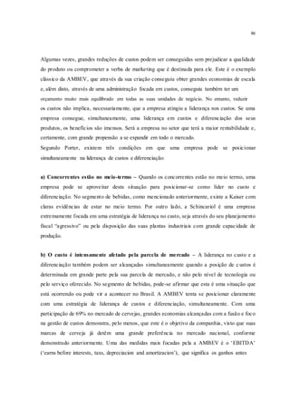 86
Algumas vezes, grandes reduções de custos podem ser conseguidas sem prejudicar a qualidade
do produto ou comprometer a verba de marketing que é destinada para ele. Este é o exemplo
clássico da AMBEV, que através da sua criação conseguiu obter grandes economias de escala
e, além disto, através de uma administração focada em custos, conseguiu também ter um
orçamento muito mais equilibrado em todas as suas unidades de negócio. No entanto, reduzir
os custos não implica, necessariamente, que a empresa atingiu a liderança nos custos. Se uma
empresa consegue, simultaneamente, uma liderança em custos e diferenciação dos seus
produtos, os benefícios são imensos. Será a empresa no setor que terá a maior rentabilidade e,
certamente, com grande propensão a se expandir em todo o mercado.
Segundo Porter, existem três condições em que uma empresa pode se posicionar
simultaneamente na liderança de custos e diferenciação:
a) Concorrentes estão no meio-termo – Quando os concorrentes estão no meio termo, uma
empresa pode se aproveitar desta situação para posicionar-se como líder no custo e
diferenciação. No segmento de bebidas, como mencionado anteriormente, existe a Kaiser com
claras evidências de estar no meio termo. Por outro lado, a Schincariol é uma empresa
extremamente focada em uma estratégia de liderança no custo, seja através do seu planejamento
fiscal “agressivo” ou pela disposição das suas plantas industriais com grande capacidade de
produção.
b) O custo é intensamente afetado pela parcela de mercado – A liderança no custo e a
diferenciação também podem ser alcançadas simultaneamente quando a posição de c ustos é
determinada em grande parte pela sua parcela de mercado, e não pelo nível de tecnologia ou
pelo serviço oferecido. No segmento de bebidas, pode-se afirmar que esta é uma situação que
está ocorrendo ou pode vir a acontecer no Brasil. A AMBEV tenta se posicionar claramente
com uma estratégia de liderança de custos e diferenciação, simultaneamente. Com uma
participação de 69% no mercado de cervejas, grandes economias alcançadas com a fusão e foco
na gestão de custos demonstra, pelo menos, que este é o objetivo da companhia, visto que suas
marcas de cerveja já detêm uma grande preferência no mercado nacional, conforme
demonstrado anteriormente. Uma das medidas mais focadas pela a AMBEV é o ‘EBITDA’
(‘earns before interests, taxs, depreciacion and amortizacion’), que significa os ganhos antes
 