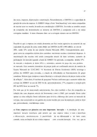 87
das taxas, impostos, depreciação e amortização. Resumidamente, o EBITDA é a capacidade de
geração de caixa da empresa. A AMBEV chega a fazer ‘benchmarking’ com outras companhias
do mesmo setor no mundo, levando em consideração o EBITDA. Em todas as reuniões anuais
da companhia são demonstrados os números do EBITDA e comparado com o de outras
cervejarias mundiais. A meta é bastante clara: ser a cervejaria número um em EBITDA.
Percebe-se que a empresa em estudo demonstra um foco muito agressivo no aumento da sua
capacidade de geração de caixa, tendo obtido um EBITDA de R$ 1.990 milhões no ano de
2001, sendo 32% acima do ano anterior (Gazeta Mercantil, 2002). Conseqüentemente, para
gerar caixa na companhia existem dois caminhos: maximizar receitas e minimizar despesas. A
maximização das receitas está sendo conseguida através de duas vertentes: aumento de
participação do mercado (quando a fusão da AMBEV foi aprovada, a companhia detinha 67%
do mercado e atualmente já detém 69%) e, sistemático, aumento do preço dos seus produtos
no mercado. Este aumento sistemático de preços pode ser confirmado através da matéria da
Gazeta Mercantil de 22.02.2002: “A Secretaria de Direito Econômico (SDE) investiga a
política da AMBEV para revendas, a criação de dificuldades ao funcionamento do grupo
canadense Molson (que comprou a marca Bavária) e a elevação abusiva de preços muito acima
da inflação.”. Além disto, O instituto de pesquisas Nielsen confirmou que o aumento médio das
cervejas da AMBEV no ano de 2001 foi de, aproximadamente, 17%, enquanto a variação pelo
IPC da FIPE ficou na casa de 7%.
Por tudo que já foi mencionado anteriormente, fica claro também o foco da companhia na
redução das suas despesas através de ferramentas como o OBZ, por exemplo. Resta saber
apenas se estas reduções foram suficientes para levá-la a liderança dos custos no mercado de
cervejas, mas associando-as aos ganhos de escala trazidos por essa incorporação, pode-se dizer
que, provavelmente, esta liderança existe.
c) Uma empresa ser pioneira em uma importante inovação – A introdução de uma
importante inovação tecnológica pode permitir que uma empresa reduza o custo e intensifique
a diferenciação, simultaneam ente. A possibilidade de ser diferenciada e ter baixo custo,
contudo, seria em função de ser a única empresa com a recente inovação. Uma vez que as
 