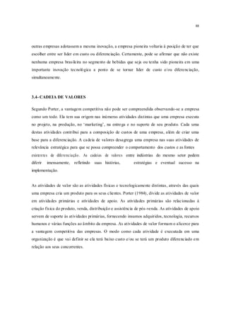88
outras empresas adotassem a mesma inovação, a empresa pioneira voltaria à posição de ter que
escolher entre ser líder em custo ou diferenciação. Certamente, pode se afirmar que não existe
nenhuma empresa brasileira no segmento de bebidas que seja ou tenha sido pioneira em uma
importante inovação tecnológica a ponto de se tornar líder de custo e/ou diferenciação,
simultaneamente.
3.4- CADEIA DE VALORES
Segundo Porter, a vantagem competitiva não pode ser compreendida observando-se a empresa
como um todo. Ela tem sua origem nas inúmeras atividades distintas que uma empresa executa
no projeto, na produção, no ‘marketing’, na entrega e no suporte de seu produto. Cada uma
destas atividades contribui para a composição de custos de uma empresa, além de criar uma
base para a diferenciação. A cadeia de valores desagrega uma empresa nas suas atividades de
relevância estratégica para que se possa compreender o comportamento dos custos e as fontes
existentes de diferenciação. As cadeias de valores entre indústrias do mesmo setor podem
diferir imensamente, refletindo suas histórias, estratégias e eventual sucesso na
implementação.
As atividades de valor são as atividades físicas e tecnologicamente distintas, através das quais
uma empresa cria um produto para os seus clientes. Porter (1984), divide as atividades de valor
em atividades primárias e atividades de apoio. As atividades primárias são relacionadas à
criação física do produto, venda, distribuição e assistência de pós-venda. As atividades de apoio
servem de suporte às atividades primárias, fornecendo insumos adquiridos, tecnologia, recursos
humanos e várias funções ao âmbito da empresa. As atividades de valor formam o alicerce para
a vantagem competitiva das empresas. O modo como cada atividade é executada em uma
organização é que vai definir se ela terá baixo custo e/ou se terá um produto diferenciado em
relação aos seus concorrentes.
 
