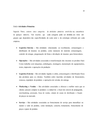 89
3.4.1- Atividades Primárias
Segundo Porter, existem cinco categorias de atividades primárias envolvidas na concorrência
de qualquer indústria. Vale ressaltar, que cada categoria pode ser dividida em vários sub-
grupos que dependem das especificidades de cada setor e da estratégia utilizada por cada
empresa.
 Logística Interna – São atividades relacionadas ao recebimento, armazenagem e 
distribuição de insumos no produto, como manuseio de material, armazenagem,
controle de estoque, programação de frotas e devolução de insumos para fornecedores.
 Operações – São atividades associadas à transformação dos insumos no produto final.
Como trabalho com máquinas, embalagens, montagem, manutenção de equipamentos,
testes, impressão e operações de produção. 


 Logística Externa – São atividades ligadas à coleta, armazenagem e distribuição física
dos produtos para os clientes. Também estão inseridas atividades de faturamento,
remessa, expedição de produtos e operações de veículos de entrega. 


 Marketing e Vendas – São atividades associadas a oferecer o melhor meio que os
clientes possam comprar os produtos e a induzí-los a fazer isto através de propaganda, 
merchandising, promoção, força de vendas, seleção de canais de distribuição e fixação
de preços no mercado.
 Serviço – São atividades associadas ao fornecimento de serviço para intensificar ou 
manter o valor do produto, como instalação, conserto, treinamento, fornecimento de
peças e ajuste do produto.
 