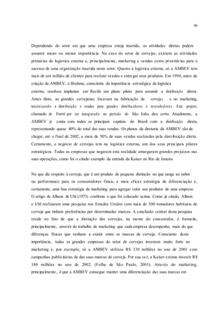 90
Dependendo do setor em que uma empresa esteja inserida, as atividades diretas podem
assumir maior ou menor importância. No caso do setor de cervejas, existem as atividades
primárias de logística externa e, principalmente, marketing e vendas como prioritárias para o
sucesso de uma organização inserida neste setor. Quanto à logística externa, só a AMBEV tem
mais de um milhão de clientes para realizar vendas e entregar seus produtos. Em 1994, antes da
criação da AMBEV, a Brahma, consciente da importância estratégica da logística
externa, resolveu implantar em Recife um plano piloto para assumir a distribuição direta.
Antes disto, as grandes cervejarias focavam na fabricação de cervejas e no marketing,
terceirizando a distribuição e vendas para grandes distribuidores e revendedores. Este projeto,
chamado de Forró por ser inaugurado no período do São João, deu certo. Atualmente, a
AMBEV já conta com todas as principais capitais do Brasil com a distribuição direta,
representando quase 40% do total das suas vendas. Os planos da diretoria da AMBEV são de
chegar, até o final de 2002, a mais de 50% de suas vendas realizadas pela distribuição direta.
Certamente, o negócio de cervejas tem na logística externa, um dos seus principais pilares
estratégicos. Todas as empresas que negaram esta realidade amargaram grandes prejuízos nas
suas operações, como foi o citado exemplo da entrada da Kaiser no Rio de Janeiro.
No que diz respeito à cerveja, que é um produto de pequena distinção no que tange ao sabor
ou performance para os consumidores finais, a mais eficaz estratégia de diferenciação é,
certamente, uma boa estratégia de marketing para agregar valor aos produtos de uma empresa.
O artigo de Allison & Uhl (1973) confirma o que foi colocado acima. Como já citado, Allison
e Uhl realizaram uma pesquisa nos Estados Unidos com mais de 300 tomadores habituais de
cerveja que tinham preferências por determinadas marcas. A conclusão central desta pesquisa
reside no fato de que a distinção das cervejas, na mente do consumidor, é formada,
principalmente, através do trabalho de marketing que cada empresa desempenha, mais do que
diferenças físicas que venham a existir entre as marcas de cerveja. Consciente desta
importância, todas as grandes empresas do setor de cervejas investem muito forte no
marketing e, por exemplo, só a AMBEV utilizou R$ 330 milhões no ano de 2001 com
campanhas publicitárias de das suas marcas de cerveja. Por sua vez, a Kaiser estima investir R$
180 milhões no ano de 2002. (Folha de São Paulo, 2001). Através do marketing,
principalmente, é que a AMBEV consegue manter uma diferenciação das suas marcas em
 
