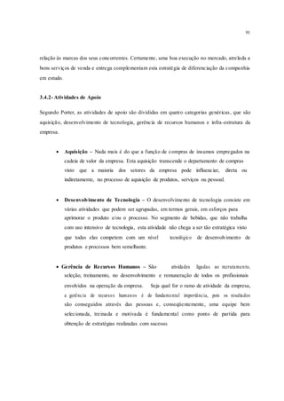 91
relação às marcas dos seus concorrentes. Certamente, uma boa execução no mercado, atrelada a
bons serviços de venda e entrega complementam esta estratégia de diferenciação da companhia
em estudo.
3.4.2- Atividades de Apoio
Segundo Porter, as atividades de apoio são divididas em quatro categorias genéricas, que são
aquisição, desenvolvimento de tecnologia, gerência de recursos humanos e infra-estrutura da
empresa.
 Aquisição – Nada mais é do que a função de compras de insumos empregados na
cadeia de valor da empresa. Esta aquisição transcende o departamento de compras 
visto que a maioria dos setores da empresa pode influenciar, direta ou
indiretamente, no processo de aquisição de produtos, serviços ou pessoal.
 Desenvolvimento de Tecnologia – O desenvolvimento de tecnologia consiste em
várias atividades que podem ser agrupadas, em termos gerais, em esforços para 
aprimorar o produto e/ou o processo. No segmento de bebidas, que não trabalha
com uso intensivo de tecnologia, esta atividade não chega a ser tão estratégica visto
que todas elas competem com um nível tecnológico de desenvolvimento de
produtos e processos bem semelhante.
 Gerência de Recursos Humanos – São atividades ligadas ao recrutamento,
seleção, treinamento, no desenvolvimento e remuneração de todos os profissionais
envolvidos na operação da empresa. Seja qual for o ramo de atividade da empresa,
a gerência de recursos humanos é de fundamental importância, pois os resultados
são conseguidos através das pessoas e, conseqüentemente, uma equipe bem
selecionada, treinada e motivada é fundamental como ponto de partida para
obtenção de estratégias realizadas com sucesso.
 