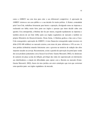 93
como a AMBEV usa esta área para criar o seu diferencial competitivo: A aprovação da
AMBEV tornou-se um caso público e a sua decisão foi muito política. A Kaiser, comandada
pela Coca-Cola, trabalhou fortemente para barrar a operação, divulgando notas na imprensa e
realizando um lobby muito forte junto aos órgãos e pessoas que iriam decidir sobre esta
questão. Em contrapartida, a Brahma não fez por menos, reagindo rapidamente na imprensa e
também através de um forte lobby junto aos órgãos reguladores de mercado e também no
próprio Ministério do Desenvolvimento. Desta forma, A Brahma ganhou a luta com a Coca-
Cola conseguindo a aprovação da AMBEV; A área financeira conseguindo captar recursos em
dólar (US$ 600 milhões) no mercado externo, com taxas de juros inferiores a 10% ao ano. A
área jurídica (tributária) atuando fortemente com o governo na tentativa de redução dos altos
impostos taxados na cerveja. Recentemente, existe a questão de aprovação do portal para venda
dos seus produtos juntamente com a Souza Cruz (Fonte: Gazeta Mercantil, 2002); As denúncias
de aumento de preço acima da inflação, privilégio das redes de supermercado em detrimento
aos distribuidores e criação de dificuldades para operar com a Bavária no mercado (Fonte:
Gazeta Mercantil, 2002), fazem da área jurídica um setor estratégico que tem que contornar
estas questões junto aos órgãos reguladores de mercado.
 