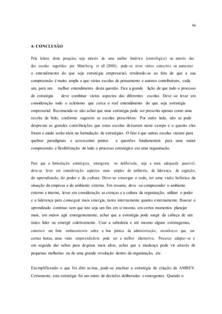 94
4- CONCLUSÃO
Pela leitura desta pesquisa, seja através de uma análise histórica (cronológica) ou através das
dez escolas sugeridas por Mintzberg et all (2000), pode-se rever vários conceitos ou aumentar
o entendimento do que seja estratégia empresarial, rendendo-se ao fato de que a sua
compreensão é muito ampla e que várias escolas de pensamento e autores contribuíram, cada
um, para um melhor entendimento desta questão. Fica a grande lição de que todo o processo
de estratégia deve combinar vários aspectos das diferentes escolas. Deve -se levar em
consideração todo o ecletismo que cerca o real entendimento do que seja estratégia
empresarial. Recomenda-se não achar que uma estratégia pode ser prescrita apenas como uma
receita de bolo, conforme sugerem as escolas prescritivas. Por outro lado, não se pode
desprezar as grandes contribuições que estas escolas deixaram neste campo e o quanto elas
foram e ainda serão úteis na formulação de estratégias. O fato é que outras escolas vieram para
quebrar paradigmas e acrescentar pontos e questões fundamentais para uma maior
compreensão e flexibilização de todo o processo estratégico em uma organização.
Para que a formulação estratégica, emergente ou deliberada, seja a mais adequada possível,
deve-se levar em consideração aspectos mais amplos do ambiente, da liderança, da cognição,
do aprendizado, do poder e da cultura. Deve-se enxergar o todo, ter uma visão holística da
situação da empresa e do ambiente externo. Em resumo, deve -se compreender o ambiente
externo e interno, levar em consideração as crenças e a cultura da organização, utilizar o poder
e a liderança para conseguir mais sinergia, tanto internamente quanto externamente. Buscar o
aprendizado contínuo sem que isto seja um fim em si mesmo, em certos momentos planejar
mais, em outros agir emergentemente, achar que a estratégia pode surgir da cabeça de um
único líder ou emergir coletivamente. Usar a sabedoria e até mesmo alguns estratagemas,
construir um forte embasamento sobre a boa prática da administração, reconhecer que, em
certas horas, uma visão empreendedora pode ser a melhor alternativa. Procurar adaptar-se e
em seguida dar saltos para degraus mais altos, achar que a mudança pode vir através de
pequenas melhorias ou de uma grande revolução dentro da organização, etc.
Exemplificando o que foi dito acima, pode-se analisar a estratégia de criação da AMBEV.
Certamente, esta estratégia foi um misto de decisões deliberadas e emergentes. Quando o
 
