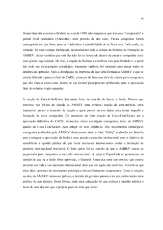 95
Grupo Garantia assumiu a Brahma no ano de 1990, não imaginava que iria estar “comprando” a
grande rival centenária (Antarctica) num período de dez anos. Várias conquistas foram
conseguidas até que fosse possível vislumbrar a possibilidade de se fazer uma fusão onde, na
verdade, foi uma compra disfarçada, predominando toda a cultura da Brahma na formação da
AMBEV. Achar também que esta decisão foi se formando dentro da própria companhia seria
uma grande ingenuidade. De fato, a cúpula da Brahma vislumbrou esta possibilidade e, a part ir
daí, todo um planejamento estratégico, altamente sigiloso, foi montado para traçar todos os
detalhes da operação. Após a divulgação na imprensa de que seria formada a AMBEV e que só
estaria faltando o parecer final do CADE, começou de fato uma série de estratégias emergentes,
que não tinham como estar dentro de um formal planejamento deliberado, para a aprovação
final do referido órgão regulador.
A reação da Coca-Cola/Kaiser foi muito forte no sentido de barrar a fusão. Mesmo que
estivesse nos planos da cúpula da AMBEV uma eventual reação da concorrência, seria
impossível prever o tamanho da reação e quais passos seriam dados para tentar impedir a
formação da nova companhia. Do momento da forte reação da Coca-Cola/Kaiser até a
aprovação definitiva do CADE, ocorreram várias estratégias emergentes, tanto da AMBEV
quanto da Coca-Cola/Kaiser, para atingir os seus objetivos. Dos movimentos estratégicos
emergentes realizados pela AMBEV destacam-se dois: o forte “lobby” realizado em Brasília
para conseguir a aprovação da fusão e uma pesada campanha institucional com o objetivo de
sensibilizar a opinião pública de que havia interesses internacionais contra a formação da
primeira multinacional brasileira. O forte apelo foi no sentido de que a AMBEV estava se
preparando para conquistar o mercado internacional. A própria Pepsi-Cola se pronunciou no
sentido de que se a fusão fosse aprovada, o Guaraná Antarctica seria um produto que estaria
presente em toda a sua operação internacional (fato que até agora não ocorreu). Percebe-se que
estas duas vertentes de movimento estratégico são perfeitamente congruentes. Como a criação,
ou não, da AMBEV tornou-se pública, a decisão do governo passou a ter um cunho muito mais
político do que técnico. Desta forma, nada mais adequado do que colocar a opinião pública à
favor de uma decisão que o próprio governa teria que tomar.
 