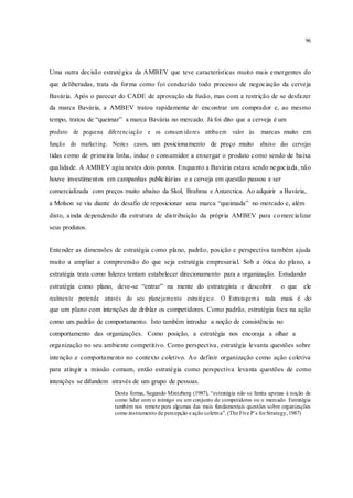 96
Uma outra decisão estratégica da AMBEV que teve características muito mais emergentes do
que deliberadas, trata da forma como foi conduzido todo processo de negociação da cerveja
Bavária. Após o parecer do CADE de aprovação da fusão, mas com a restrição de se desfazer
da marca Bavária, a AMBEV tratou rapidamente de encontrar um comprador e, ao mesmo
tempo, tratou de “queimar” a marca Bavária no mercado. Já foi dito que a cerveja é um
produto de pequena diferenciação e os consum idores atribuem valor às marcas muito em
função do marketing. Nestes casos, um posicionamento de preço muito abaixo das cervejas
tidas como de primeira linha, induz o consumidor a enxergar o produto como sendo de baixa
qualidade. A AMBEV agiu nestes dois pontos. Enquanto a Bavária estava sendo negociada, não
houve investimentos em campanhas publicitárias e a cerveja em questão passou a ser
comercializada com preços muito abaixo da Skol, Brahma e Antarctica. Ao adquirir a Bavária,
a Molson se viu diante do desafio de reposicionar uma marca “queimada” no mercado e, além
disto, ainda dependendo da estrutura de distribuição da própria AMBEV para comercializar
seus produtos.
Entender as dimensões de estratégia como plano, padrão, posição e perspectiva também ajuda
muito a ampliar a compreensão do que seja estratégia empresarial. Sob a ótica do plano, a
estratégia trata como líderes tentam estabelecer direcionamento para a organização. Estudando
estratégia como plano, deve-se “entrar” na mente do estrategista e descobrir o que ele
realmente pretende através do seu planejamento estratégico. O Estratagem a nada mais é do
que um plano com intenções de driblar os competidores. Como padrão, estratégia foca na ação
como um padrão de comportamento. Isto também introduz a noção de consistência no
comportamento das organizações. Como posição, a estratégia nos encoraja a olhar a
organização no seu ambiente competitivo. Como perspectiva, estratégia levanta questões sobre
intenção e comportamento no contexto coletivo. Ao definir organização como ação coletiva
para atingir a missão comum, então estratégia como perspectiva levanta questões de como
intenções se difundem através de um grupo de pessoas.
Desta forma, Segundo Mintzberg (1987), “estratégia não se limita apenas à noção de
como lidar com o inimigo ou um conjunto de competidores ou o mercado. Estratégia
também nos remete para algumas das mais fundamentais questões sobre organizações
como instrumento de percepção e ação coletiva”.(The Five P`s forStrategy,1987)
 