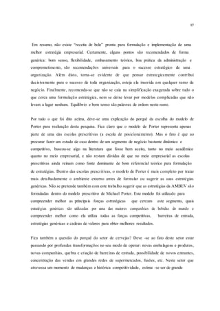 97
Em resumo, não existe “receita de bolo” pronta para formulação e implementação de uma
melhor estratégia empresarial. Certamente, alguns pontos são recomendados de forma
genérica: bom senso, flexibilidade, embasamento teórico, boa prática da administração e
comprometimento, são recomendações universais para o sucesso estratégico de uma
organização. Além disto, torna-se evidente de que pensar estrategicamente contribui
decisivamente para o sucesso de toda organização, esteja ela inserida em qualquer ramo de
negócio. Finalmente, recomenda-se que não se caia na simplificação exagerada sobre tudo o
que cerca uma formulação estratégica, nem se deixe levar por modelos complicadas que não
levam a lugar nenhum. Equilíbrio e bom senso são palavras de ordem neste ramo.
Por tudo o que foi dito acima, deve-se uma explicação do porquê da escolha do modelo de
Porter para realização desta pesquisa. Fica claro que o modelo de Porter representa apenas
parte de uma das escolas prescritivas (a escola de posicionamento). Mas o fato é que ao
procurar fazer um estudo de caso dentro de um segmento de negócio bastante dinâmico e
competitivo, buscou-se algo na literatura que fosse bem aceito, tanto no meio acadêmico
quanto no meio empresarial, e não restam dúvidas de que no meio empresarial as escolas
prescritivas ainda reinam como fonte dominante de bom referencial teórico para formulação
de estratégias. Dentro das escolas prescritivas, o modelo de Porter é mais completo por tratar
mais detalhadamente o ambiente externo antes de formular ou sugerir as suas estratégias
genéricas. Não se pretende também com este trabalho sugerir que as estratégias da AMBEV são
formuladas dentro do modelo prescritivo de Michael Porter. Este modelo foi utilizado para
compreender melhor as principais forças estratégicas que cercam este segmento, quais
estratégias genéricas são utilizadas por uma das maiores companhias de bebidas do mundo e
compreender melhor como ela utiliza todas as forças competitivas, barreiras de entrada,
estratégias genéricas e cadeias de valores para obter melhores resultados.
Fica também a questão do porquê do setor de cervejas? Deve -se ao fato deste setor estar
passando por profundas transformações no seu modo de operar: novas embalagens e produtos,
novas companhias, quebra e criação de barreiras de entrada, possibilidade de novos entrantes,
concentração das vendas em grandes redes de supermercados, fusões, etc. Neste setor que
atravessa um momento de mudanças e histórica competitividade, estima -se ser de grande
 