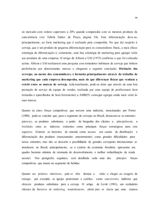 99
no mercado com valores superiores a 20% quando comparados com os mesmos produtos da
concorrência (ver Tabela Índice de Preço, página 54). Esta diferenciação deve-se,
principalmente, ao forte marketing que é realizado pela companhia. No que diz respeito à
cerveja, que é um produto de pequena diferenciação para os consumidores finais, a mais eficaz
estratégia de diferenciação é, certamente, uma boa estratégia de marketing para agregar valor
aos produtos de uma empresa. O artigo de Allison e Uhl (1973) confirma o que foi colocado
acima. Allison e Uhl realizaram uma pesquisa com tomadores habituais de cerveja que tinham
preferências por determinadas marcas e chegaram a seguinte conclusão: Distinção das
cervejas, na mente dos consumidores, é formada principalmente através do trabalho de
marketing que cada empresa desempenha, mais do que diferenças físicas que venham a
existir entre as marcas de cerveja. Adicionalmente, pode-se dizer que através de uma boa
prestação de serviço da equipe de vendas, realizada por uma equipe de profissionais bem
treinados e aparelhados de bom ferramental, a AMBEV consegue agregar ainda mais valor às
suas marcas.
Quanto às cinco forças competitivas que movem uma indústria, mencionadas por Porter
(1980), pode-se concluir que, para o segmento de cervejas no Brasil, destacam-se os entrantes
potencias, os produtos substitutos, o poder de barganha dos clientes e, principalmente, a
rivalidade entre as indústrias existentes como principais forças estratégicas para este
segmento. Existem as barreiras de entrada como acesso aos canais de distribuição e
diferenciação dos produtos (mencionados anteriormente) como grandes dificuldades para
novos entrantes, mas não se descarta a possibilidade de grandes cervejarias internacionais se
instalarem no Brasil, principalmente, se o cenário da economia brasileira apresentar um
quadro bastante otimista de retomada do desenvolvimento e melhor redistribuição da renda
nacional. Nos parágrafos seguintes, será detalhada cada uma das principais forças
competitivas que atuam no segmento de bebidas
Quanto aos produtos substitutos, pode-se abrir demais a visão e chegar ao exagero de
enxergar, por exemplo, as igrejas protestante e católica como concorrentes indiretos que
oferecem produtos substitutos para a cerveja. O artigo de Levitt (1981), um verdadeiro
clássico da literatura do marketing, resumidamente, alerta para os riscos que uma empresa
 