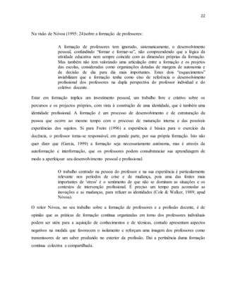 22
Na visão de Nóvoa (1995: 24)sobre a formação de professores:
A formação de professores tem ignorado, sistematicamente, o desenvolvimento
pessoal, confundindo “formar e formar-se”, não compreendendo que a lógica da
atividade educativa nem sempre coincide com as dimensões próprias da formação.
Mas também não tem valorizado uma articulação entre a formação e os projetos
das escolas, consideradas como organizações dotadas de margens de autonomia e
de decisão de dia para dia mais importantes. Estes dois “esquecimentos”
inviabilizam que a formação tenha como eixo de referência o desenvolvimento
profissional dos professores na dupla perspectiva do professor individual e do
coletivo docente.
Estar em formação implica um investimento pessoal, um trabalho livre e criativo sobre os
percursos e os projectos próprios, com vista à construção de uma identidade, que é também uma
identidade profissional. A formação é um processo de desenvolvimento e de estruturação da
pessoa que ocorre ao mesmo tempo com o processo de maturação interna e das possíveis
experiências dos sujeitos. Si para Freire (1996) a experiência é básica para o exercício da
docência, o professor torna-se responsável, em grande parte, por sua própria formação. Isto não
quer dizer que (Garcia, 1999) a formação seja necessariamente autónoma, mas é através da
autoformação e interformação, que os professores podem consubstanciar sua aprendizagem de
modo a aperfeiçoar seu desenvolvimento pessoal e profissional.
O trabalho centrado na pessoa do professor e na sua experiência é particularmente
relevante nos períodos de crise e de mudança, pois uma das fontes mais
importantes de 'stress' é o sentimento de que não se dominam as situações e os
contextos de intervenção profissional. É preciso um tempo para acomodar as
inovações e as mudanças, para refazer as identidades (Cole & Walker, 1989; apud
Nóvoa).
O reitor Nóvoa, no seu trabalho sobre a formação de professores e a profissão docente, é de
opinião que as práticas de formação contínua organizadas em torno dos professores individuais
podem ser utéis para a aquisição de conhecimentos e de técnicas, contudo apresentam aspectos
negativos na medida que favorecem o isolamento e reforçam uma imagem dos professores como
transmissores de um saber produzido no exterior da profissão. Dai a pertinência duma formação
contínua colectiva e compartilhada.
 