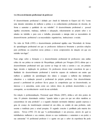 23
1.4. Desenvolvimento profissional do professor
O desenvolvimento profissional é definido por Antoli & Imbernón in Gispert (sd: 43): “como
uma intensão sistemática de melhorar a prática e os conhecimentos profissionais do docente, de
forma a aumentar a qualidade do seu trabalho”. O desenvolvimento profissional e pessoal
significa crescimento, mudança, melhoria e adequação, relacionamento ao próprio saber e as
atitudes no trabalho e para com o trabalho, procurando a sinergia entre as necessidades de
desenvolvimento profissional e as necessidades organizativas, institucionais e sociais.
Na visão de Wells (1993) o desenvolvimento profissional significa uma "diversidade de formas
de aprendizagem profissional em que os professores dedicam-se livremente e prevêem soluções
para problemas ou concebem novas práticas e novas compreensões da situação em que seu
trabalho tem lugar".
Num artigo sobre a formação e o desenvolvimento profissional de professores: uma análise
crítica da sua prática no contexto de Moçambique, publicado por Nivagara (2013) afirma que: o
desenvolvimento profissional terá que ocorrer ao longo de toda a carreira e ser, em primeiro
lugar, decisão e implicação do professor. Os professores devem tomar consciência de que a
finalidade do desenvolvimento profissional é torná-los capazes de realizarem um ensino que
melhore a qualidade da aprendizagem dos alunos e assegure a melhoria das instituições
educativas e a realização pessoal e profissional do próprio professor. Este desenvolvimento
pessoal e profissional do professor faz-se graças às competências que vai desenvolvendo, ao
interesse e à autoestima, assim como aos valores éticos da profissão desenvolvidos e, por
conseguinte, ao reconhecimento social da sua actividade.
Em relação à profissionalização, Perrenoud apud Oliveira (2007), define-a sob dois pontos de
vista. O primeiro denominado estático: “quando indica o grau em que um ofício manifesta as
características de uma profissão”; e o segundo chamado movimento dinâmico: quando expressa o
grau de avanço da transformação estrutural de um ofício, no sentido de uma profissão, onde
assenta a tendência para a actual pesquisa. O segundo conceito é partilhada pela maioria dos
autores. Nóvoa (1992: 23) diz que “a profissionalização é um processo, através do qual os
trabalhadores melhoram o seu estatuto, elevam os seus rendimentos e aumentam o seu poder, a
sua autonomia.” O profissional professor é o agente em que o saber da experiência lhe pode
 