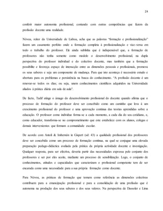 24
conferir maior autonomia profissional, contando com outras competências que fazem da
profissão docente uma realidade.
Nóvoa, reitor da Universidade de Lisboa, acha que as palavras “formação e profissionalização”
fazem um casamento perfeito onde a formação completa à profissionalização e vice-versa em
todo o trabalho do professor. Ele ainda sublinha que é indispensável que, a formação de
professores não tenha somente como modelo o desenvolvimento profissional, na dupla
perspectiva do professor individual e do colectivo docente, mas também que a formação
possibilite e favoreça espaço de interacção entre as dimensões pessoais e profissionais, promova
os seus saberes e seja um componente de mudança. Para que isto aconteça é necessário estudo e
abertura para os problemas e persistência na busca do conhecimento. “A profissão docente é um
renovar-se todos os dias; ou seja, unem conhecimentos científicos adquiridos na Universidade
aliados à prática diária em sala de aula”.
De facto, Tadif atinge o ámago do desenvolvimento profissional do docente quando afirma que o
processo de formação do professor deve ser concebido como um caminho que leva à um
crescimento profissional do professor e uma aprovação continua das teorias aprendidas sobre a
educação. O professor como indivíduo forma-se a cada momento, a cada dia do seu cotidiano, e,
como educador, transforma-se no comprometimento que este estabelece com os alunos, colegas e
demais intervenientes que formam a comunidade escolar.
De acordo com Antoli & Imbernón in Gispert (sd: 43) a qualidade profissional dos professores
deve ser concebida como um processo de formação contínua, na qual se conjugue uma elevada
preparação pedago-didáctica avaliada pela prática da própria actividade docente e investigação.
Qualquer resposta, para ser efectiva, deveria partir das necessidades expressa pelo conjunto dos
professores e ser por eles aceite, mediante um processo de sensibilização. Logo, o conjunto de
conhecimentos, atitudes e capacidades que caracterizam o profissional competente tem de ser
encarada como uma necessidade para a sua própria formação como docente.
Para Nóvoa, as práticas de formação que tomem como referência as dimensões colectivas
contribuem para a emancipação profissional e para a consolidação de uma profissão que é
autonoma na produção dos seus saberes e dos seus valores. Na perspectiva de Dassoler e Lima
 