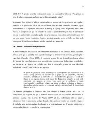 25
(2012: 8-9) “é preciso aprender continuamente como ver a realidade”, visto que é “na prática, na
troca de saberes, na ousadia da busca que se dá o aprendizado mútuo”.
Nos nossos dias, o discurso sobre o profissionalismo e a autonomia dos professores não espelha a
realidade, e os professores têm a sua vida quotidiana cada vez mais controlada e sujeita a lógicas
administrativas e a regulações burocráticas (Ginsburg & Spatig, 1991; Popkewitz, 1987; apud
Nóvoa). É compreensível que ser educador é educar-se constantemente por meio de aprendizado
em que o conhecimento construído resulta em novas relações com outros conhecimentos que, por
sua vez, geram novas construções. Logo, a profissão docente renova-se todos os dias, tendo
como ponto de partida os professores e todos intervenientes da escola.
1.4.1. O saber profissional dos professores
A profissionalização do educador está intimamente relacionada à sua formação inicial e contínua,
fazendo crer que o caminho para a profissionalização é tridimencional: formação, participação e
experiência (Dassoler e Lima, 2012). A construção gradual de sua identidade profissional advém
da “tomada de consciência em relação aos diferentes elementos que fundamentam a profissão e
sua integração na situação de trabalho que leva à construção gradual de uma identidade
profissional” (Tardif, 2000: 229). Se não vegemos:
O papel do professor como transmissor do conhecimento que monopoliza, é no
mundo actual, obsoleto. O docente tem o papel de um orientador, indicador,
mediador, estimulador e motivador do desenvolvimento pessoal e social dos
alunos e, ao mesmo tempo, será capaz de diagnosticar situações e será ainda
especialista em recursos e meios. Mas deve ser o professor, o perito
experimentado e confidente, crítico, que ajuda os alunos a clarificar o futuro, a
desenvolver próprios valores e a fomentar as lições sociais (Antoli & Imbernón in
Gispert, sd: 43).
Os aspectos pedagógicos e didáticos têm valor quando se coloca (Tardif, 2002: 39) o
conhecimento da disciplina em que o professor trabalha como um dos aspectos fundamentais da
formação docente. Nas palavras de Pimenta (2000: 21-22), conhecimento não se reduz a
informação. Esta é um primeiro estágio daquele. Aliás, conhecer implica um segundo estágio: o
de trabalhar com as informações classificando-as e contextualizando-as. O terceiro estágio tem a
ver com a inteligência, a consciência ou a sabedoria.
 