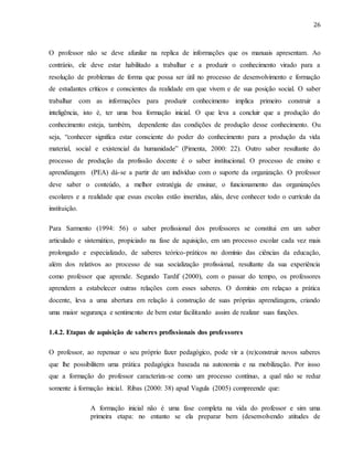 26
O professor não se deve afunilar na replica de informações que os manuais apresentam. Ao
contrário, ele deve estar habilitado a trabalhar e a produzir o conhecimento virado para a
resolução de problemas de forma que possa ser útil no processo de desenvolvimento e formação
de estudantes críticos e conscientes da realidade em que vivem e de sua posição social. O saber
trabalhar com as informações para produzir conhecimento implica primeiro construir a
inteligência, isto é, ter uma boa formação inicial. O que leva a concluir que a produção do
conhecimento esteja, também, dependente das condições de produção desse conhecimento. Ou
seja, “conhecer significa estar consciente do poder do conhecimento para a produção da vida
material, social e existencial da humanidade” (Pimenta, 2000: 22). Outro saber resultante do
processo de produção da profissão docente é o saber institucional. O processo de ensino e
aprendizagem (PEA) dá-se a partir de um indivíduo com o suporte da organização. O professor
deve saber o conteúdo, a melhor estratégia de ensinar, o funcionamento das organizações
escolares e a realidade que essas escolas estão inseridas, aliás, deve conhecer todo o currículo da
instituição.
Para Sarmento (1994: 56) o saber profissional dos professores se constitui em um saber
articulado e sistemático, propiciado na fase de aquisição, em um processo escolar cada vez mais
prolongado e especializado, de saberes teórico-práticos no domínio das ciências da educação,
além dos relativos ao processo de sua socialização profissional, resultante da sua experiência
como professor que aprende. Segundo Tardif (2000), com o passar do tempo, os professores
aprendem a estabelecer outras relações com esses saberes. O domínio em relaçao a prática
docente, leva a uma abertura em relação à construção de suas próprias aprendizagens, criando
uma maior segurança e sentimento de bem estar facilitando assim de realizar suas funções.
1.4.2. Etapas de aquisição de saberes profissionais dos professores
O professor, ao repensar o seu próprio fazer pedagógico, pode vir a (re)construir novos saberes
que lhe possibilitem uma prática pedagógica baseada na autonomia e na mobilização. Por issso
que a formação do professor caracteriza-se como um processo contínuo, a qual não se reduz
somente à formação inicial. Ribas (2000: 38) apud Vagula (2005) compreende que:
A formação inicial não é uma fase completa na vida do professor e sim uma
primeira etapa: no entanto se ela preparar bem (desenvolvendo atitudes de
 