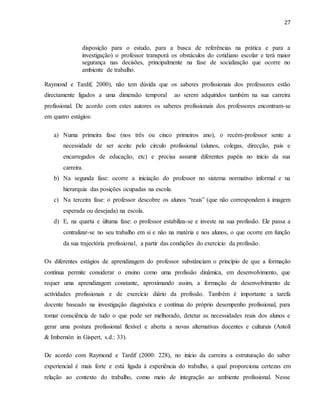 27
disposição para o estudo, para a busca de referências na prática e para a
investigação) o professor transporá os obstáculos do cotidiano escolar e terá maior
segurança nas decisões, principalmente na fase de socialização que ocorre no
ambiente de trabalho.
Raymond e Tardif, 2000), não tem dúvida que os saberes profissionais dos professores estão
directamente ligados a uma dimensão temporal ao serem adquiridos também na sua carreira
profissional. De acordo com estes autores os saberes profissionais dos professores encontram-se
em quatro estágios:
a) Numa primeira fase (nos três ou cinco primeiros ano), o recém-professor sente a
necessidade de ser aceite pelo circulo profissional (alunos, colegas, direcção, pais e
encarregados de educação, etc) e precisa assumir diferentes papéis no início da sua
carreira.
b) Na segunda fase: ocorre a iniciação do professor no sistema normativo informal e na
hierarquia das posições ocupadas na escola.
c) Na terceira fase: o professor descobre os alunos “reais” (que não correspondem à imagem
esperada ou desejada) na escola.
d) E, na quarta e últuma fase: o professor estabiliza-se e investe na sua profissão. Ele passa a
centralizar-se no seu trabalho em si e não na matéria e nos alunos, o que ocorre em função
da sua trajectória profissional, a partir das condições do exercício da profissão.
Os diferentes estágios de aprendizagem do professor substânciam o princípio de que a formação
contínua permite considerar o ensino como uma profissão dinâmica, em desenvolvimento, que
requer uma aprendizagem constante, aproximando assim, a formação de desenvolvimento de
actividades profissionais e de exercício diário da profissão. Também é importante a tarefa
docente baseado na investigação diagnóstica e contínua do próprio desempenho profissional, para
tomar consciência de tudo o que pode ser melhorado, detetar as necessidades reais dos alunos e
gerar uma postura profissional flexível e aberta a novas alternativas docentes e culturais (Antoli
& Imbernón in Gispert, s.d.: 33).
De acordo com Raymond e Tardif (2000: 228), no início da carreira a estruturação do saber
experiencial é mais forte e está ligada à experiência do trabalho, a qual proporciona certezas em
relação ao contexto do trabalho, como meio de integração ao ambiente profissional. Nesse
 