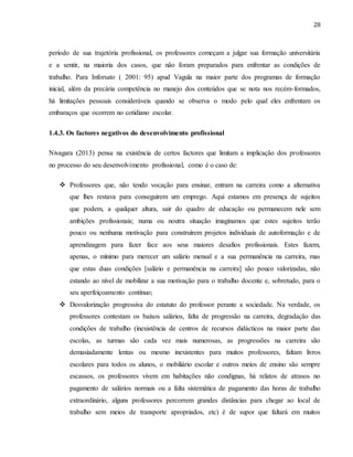 28
período de sua trajetória profissional, os professores começam a julgar sua formação universitária
e a sentir, na maioria dos casos, que não foram preparados para enfrentar as condições de
trabalho. Para Inforsato ( 2001: 95) apud Vagula na maior parte dos programas de formação
inicial, além da precária competência no manejo dos conteúdos que se nota nos recém-formados,
há limitações pessoais consideráveis quando se observa o modo pelo qual eles enfrentam os
embaraços que ocorrem no cotidiano escolar.
1.4.3. Os factores negativos do desenvolvimento profissional
Nivagara (2013) pensa na existência de certos factores que limitam a implicação dos professores
no processo do seu desenvolvimento profissional, como é o caso de:
 Professores que, não tendo vocação para ensinar, entram na carreira como a alternativa
que lhes restava para conseguirem um emprego. Aqui estamos em presença de sujeitos
que podem, a qualquer altura, sair do quadro de educação ou permanecem nele sem
ambições profissionais; numa ou noutra situação imaginamos que estes sujeitos terão
pouco ou nenhuma motivação para construírem projetos individuais de autoformação e de
aprendizagem para fazer face aos seus maiores desafios profissionais. Estes fazem,
apenas, o mínimo para merecer um salário mensal e a sua permanência na carreira, mas
que estas duas condições [salário e permanência na carreira] são pouco valorizadas, não
estando ao nível de mobilizar a sua motivação para o trabalho docente e, sobretudo, para o
seu aperfeiçoamento contínuo;
 Desvalorização progressiva do estatuto do professor perante a sociedade. Na verdade, os
professores contestam os baixos salários, falta de progressão na carreira, degradação das
condições de trabalho (inexistência de centros de recursos didácticos na maior parte das
escolas, as turmas são cada vez mais numerosas, as progressões na carreira são
demasiadamente lentas ou mesmo inexistentes para muitos professores, faltam livros
escolares para todos os alunos, o mobiliário escolar e outros meios de ensino são sempre
escassos, os professores vivem em habitações não condignas, há relatos de atrasos no
pagamento de salários normais ou a falta sistemática de pagamento das horas de trabalho
extraordinário, alguns professores percorrem grandes distâncias para chegar ao local de
trabalho sem meios de transporte apropriados, etc) é de supor que faltará em muitos
 