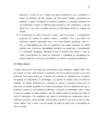 29
professores o desejo de ser o melhor num grupo profissional em que a sociedade e o
estado, em particular, não lhes assegura uma vida pessoal, familiar e profissional com
dignidade e respeito. Socialmente as profissões competitivas e valorizadas encontram nos
seus profissionais o desejo de melhorar progressivamente as suas competências, o que não
parece ser o caso para a profissão docente em Moçambique devido às condições de
trabalho.
 A desmotivação de muitos professores devido a falta de vocação e a desvalorização
progressiva do estatuto do professor perante a sociedade leva a que faltem, nos
professores, iniciativas interessantes para o seu desenvolvimento profissional, como é o
caso da disponibilidade para troca de experiências com colegas, promoção de debates
profícuos entre professores, disponibilidade individual e/ou grupal para a experimentação
e a investigação pedagógica, disposição pessoal do professor para leituras e visitas de
estudo, desenvolvimento do espírito de colaboração e colegialidade na aprendizagem dos
saberes profissionais necessários para enfrentar com mestria os problemas profissionais.
1.5. Prática docente
A prática docente deve estar virada para uma formação acção, (Bellenger e Pigallet (1996: 128),
que consiste em tratar numa formação os problemas reais de um grupo de pessoas no seu meio
profissional. Estes autores dizem que a formação será construtiva por alternância com os períodos
de aquisição de conhecimentos, de metodologias e de períodos de trabalho, pondo em prática os
contributos da situação profissional até a formação de soluções. A formação contínua deve ser
vista como um caminho pragmático de resolução de problemas. Ela cria a plataforma para que os
professores troquem os seus problemas profissionais. A pesquisa de metodologias sobre o ensino
na acção ou resultante da prática cotidiana é uma das melhores formas de formação que resulta de
trocas de informações e de experiências que, depois se transformam em conhecimento, entre os
professores que dão a mesma disciplina, nível de ensino podendo ser na mesma escola ou, então,
escolas vizinhas. Logo, a teoria é um bem quando ela resulta da prática onde as necessidades do
saber se revelam.
 