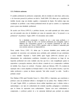 30
1.5.1. Profissão autónoma
O caminho profissional de professores compreende, além do domínio do saber-fazer, saber-como,
o do bem-estar pessoal do professor em fazê-lo. Tardif (2000: 239) afirma que a experiência do
trabalho docente exige um domínio cognitivo e instrumental da função. Ela também exige uma
socialização na profissão e uma vivência profissional através da qual se constrói e se experimenta
pouco a pouco uma identidade profissional.
De acordo com Nóvoa (1995:15), a profissào docente, vem sendo apontado por vários autores
que está passando uma crise de identidade por causa da separação entre o “eu pessoal e o eu
profissional” do professor. Vagula (2005: 112) documenta neste sentido:
Se a identidade corresponde à maneira de ser e estar numa profissão, e é
construída ao longo da vida e do exercício profissional, por conseguinte, sujeita à
influência das características pessoais e da trajetória profissional de cada um,
como descrito por Nóvoa (1995), questões como as relativas à autonomia para
esse exercício parecem ser imprescindíveis.
Nesse sentido Nóvoa (1995: 15) afirma que “o processo identitário passa também pela
capacidade de exercermos com autonomia nossa actividade, pelo sentimento de que controlamos
o nosso trabalho”. Raymond e Tardif (2000) apud Vagula (2005:110) advertem que o
distanciamento dos conhecimentos acadêmicos vivenciados por professores ao longo de sua
trajectória profissional tem como resultado uma fase que leva a uma ressignificação quanto às
expectativas e percepções anteriores, além de afectar a maneira de ver e compreender o ambiente
de trabalho. Esse choque da realidade (Veenman citado por Inforsato, 2001: 23), resultam da
separação entre a teoria adquirida na formação inicial e o dia a dia da prática docente, o que leva
muitos professores a pensar na famosa expressão: “não tenho vocação” ou então “escolhi a
profissão errada”.
Para Shulman (1986) apud Fiorentini; Souza Jr. e Melo (2001), é importante, que concebamos o
professor como um profissional reflexivo e investigador da sua prática. Para Shulman (1986: 9-
14) apud Vagula (2005), os professores devem atribuir importância quer à reflexão teórica e
epistemológica e aos tipos de conhecimento (de conteúdo específico, pedagógicos e curriculares),
quer às formas de representar esses conhecimentos. “Apenas com esses conhecimentos e
compreensão, o professor poderá vir a ter autonomia intelectual para produzir seu próprio
 