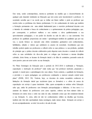 13
Este tema, sendo contemporâneo, mostra-se pertinente na medida que o desenvolvimento de
qualquer país depende totalmente na Educação que tem como actor incontornável o professor. A
sociedade acredita que é na escola que se define um futuro melhor e pede ao professor que
resolva todos os problemas dos futuros profissionais. E é do conhecimento de todos que também
a formação permanente cria uma atitude fundamental para o exercício profissional docente com
a intensão de estimular a busca do conhecimento e o aprimoramento da prática pedagógica, que,
por consequente, o professor melhora o seu estatuto e eleva qualitativamente o seu
aproveitamento pedagógico, o seu poder de decisão na sala de aula e a sua autonomia. Um
professor de qualidade proporciona um ensino / aprendizagem também de qualidade que por sua
vez, a escola fornece ao mercado uma oferta (estudantes graduados) com conhecimentos,
habilidades, atitudes e valores que satisfazem os anseios da sociedade. Acreditamos que este
trabalho poderá ajudar aos professores a reflectir sobre as suas práticas e a sua profissão, partindo
do princípio que a prática docente colaborativa pode dispertar neste docente a vontade de reflectir
sobre as suas actividades do dia-a-dia junto os colegas que leccionam a mesma disciplina
cobrindo, desta forma, as lacunas da formação inicial e da falta de seminários, passando assim de
actor passivo para um actor activo na sua formação.
No Plano Estratégico da Educação para o período de 2012-2016 é reafirmada a “formação,
capacitação e motivação do professor” onde realsa que “um professor motivado, preparado e
apoiado é crucial para a aprendizagem dos seus alunos. Neste contexto, a qualidade da formação,
a provisão e o apoio pedagógico aos professores continuarão a merecer atenção central neste
plano” (INDE, 2012: 50). Todavia, hoje, os docentes do ensino secundário conhecem as
limitações da formação inicial que receberam (para os formados) e a oferta de cursos de
capacitação em serviço é quase inexistente. Aliás, quem acompanha as notícias sobre Educação
sabe que, ainda há professores sem formação psicopedagógica e didáctica. A boa nova é o
aumento do número de professores com curso superior, embora um bom número deles se
formaram em outras áreas e estão nas salas de aula, ensinando coisas que não estudaram durante
a sua formação. E, estes, além de não ter conhecimentos sólidos na discilina que lecciona,
também não têm tido oportunidade duma reciclagem, muito menos duma formação em serviço e
do seu acompanhamento ao nível da escola e da sala de aula.
 