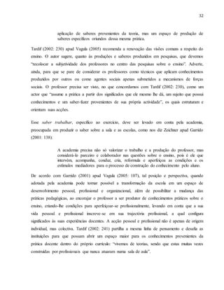 32
aplicação de saberes provenientes da teoria, mas um espaço de produção de
saberes específicos oriundos dessa mesma prática.
Tardif (2002: 230) apud Vagula (2005) recomenda a renovação das visões comuns a respeito do
ensino. O autor sugere, quanto às produções e saberes produzidos em pesquisas, que devemos
“recolocar a subjetividade dos professores no centro das pesquisas sobre o ensino”. Adverte,
ainda, para que se pare de considerar os professores como técnicos que aplicam conhecimentos
produzidos por outros ou como agentes sociais apenas submetidos a mecanismos de forças
sociais. O professor precisa ser visto, no que concordamos com Tardif (2002: 230), como um
actor que “assume a prática a partir dos significados que ele mesmo lhe dá, um sujeito que possui
conhecimentos e um saber-fazer provenientes de sua própria actividade”, os quais estruturam e
orientam suas acções.
Esse saber trabalhar, específico ao exercício, deve ser levado em conta pela academia,
preocupada em produzir o saber sobre a sala e as escolas, como nos diz Zeichner apud Garrido
(2001: 138):
A academia precisa não só valorizar o trabalho e a produção do professor, mas
considerá-lo parceiro e colaborador nas questões sobre o ensino, pois é ele que
intervém, acompanha, conduz, cria, reformula e aperfeiçoa as condições e os
estímulos mediadores para o processo de construção do conhecimento pelo aluno.
De acordo com Garrido (2001) apud Vagula (2005: 107), tal posição e perspectiva, quando
adotada pela academia pode tornar possível a transformação da escola em um espaço de
desenvolvimento pessoal, profissional e organizacional, além de possibilitar a mudança das
práticas pedagógicas, ao encorajar o professor a ser produtor de conhecimentos práticos sobre o
ensino, criando-lhe condições para aperfeiçoar-se profissionalmente, levando em conta que a sua
vida pessoal e profissional inscreve-se em sua trajectória profissional, a qual configura
significados às suas experiências docentes. A acção pessoal e profissional não é apenas de origem
individual, mas colectiva. Tardif (2002: 241) partilha a mesma linha de pensamento e desafia as
instituições para que possam abrir um espaço maior para os conhecimentos provenientes da
prática docente dentro do próprio currículo: “vivemos de teorias, sendo que estas muitas vezes
construídas por profissionais que nunca atuaram numa sala de aula”.
 
