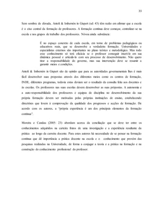 33
Sem sombra de dúvuda, Antoli & Imbernón in Gispert (sd: 43) têm razão em afirmar que a escola
é o eixo central da formação de professores. A formação contínua deve começar, centralizar-se na
escola e nos grupos de trabalho dos professores. Nóvoa ainda substância:
É no espaço concreto de cada escola, em torno de problemas pedagógicos ou
educativos reais, que se desenvolve a verdadeira formação. Universidades e
especialistas externos são importantes no plano teórico e metodológico. Mas todo
esse conhecimento só terá eficácia se o professor conseguir inseri-lo em sua
dinâmica pessoal e articulá-lo com seu processo de desenvolvimento. Não quero
tirar a responsabilidade do governo, mas sua intervenção deve se resumir a
garantir meios e condições.
Antoli & Imbernón in Gispert são de opinão que para as autoridades governamentais lhes é mais
fácil desenvolver suas propostas através dos diferentes meios como os centros de formação,
INDE, diferentes programas, todavia estas deviam ser o resultado da consulta feita aos docentes e
às escolas. Os professores nas suas escolas devem desenvolver as suas própostas. A autonomia e
a auto-responsabilidade dos professores e equipas de disciplina no desenvolvimento da sua
própria formação devem ser motivadas pelas próprias instituições de ensino, estabelecendo
directrizes que levem à comprovação da qualidade dos progressos e acções de formação. De
acordo com os autores, a “própria experiência é um dos principais elementos da formação
contínua”.
Moreira e Candau (2005: 23) abordam acerca da conciliação que se deve ter entre os
conhecimentos adquiridos na carteira frutos de uma investigação e a experiência resultante da
prática ao longo da carreira docente. Para estes autores há necessidade de se pensar na formação
contínua que dê importância a prática docente na escola e o conhecimento que provém das
pesquisas realizadas na Universidade, de forma a conjugar a teoria e a prática na formação e na
construção do conhecimento profissional do professor.
 