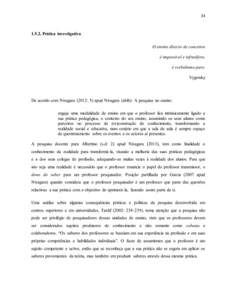 34
1.5.2. Prática investigativa
O ensino directo de conceitos
é impossível e infrutífero,
é verbalismo puro.
Vygotsky
De acordo com Nivagara (2012: 5) apud Nivagara (abib): A pesquisa no ensino:
engaja uma modalidade de ensino em que o professor fica intrinsicamente ligado a
sua prática pedagógica, o contexto do seu ensino, assumindo os seus alunos como
parceiros no processo de (re)construção do conhecimento, transformando a
realidade social e educativa, num cenário em que a sala de aula é sempre espaço
de questionamento sobre os eventos e os actores aí presentes.
A pesquisa docente para Albertino (s.d: 2) apud Nivagara (2013), tem como finalidade o
conhecimento da realidade para transformá-la, visando a melhoria das suas práticas pedagógicas
e a dos seus colegas de profissão, adequando-as muitas vezes à realidade dos alunos. Para que
isto seja uma realidade é necessário que o professor renuncie o papel do professor transmissor, o
dono do saber para um professor pesquisador. Posição partilhada por Garcia (2007 apud
Nivagara) quando considera que o professor pesquisador é um professor que parte das questões
relactivas a sua prática com o objectivo de aprimorá-la, fazendo assim parte de si.
Uma análise sobre algumas consequências práticas e políticas da pesquisa desenvolvida em
centros superiores e em universidades, Tardif (2002: 238-239), toma atenção que a pesquisa não
pode ser privilégio de pesquisadores dessas unidades de ensino, visto que os professores devem
ser considerados sujeitos produtores de conhecimento e não somente como cobaias e
colaboradores. “Os saberes dos professores se baseiam em sua experiência na profissão e em suas
próprias competências e habilidades individuais”. O facto de assumirmos que o professor é um
sujeito competente e activo, então que se reconheça que a sua prática não se esgota em aplicar os
saberes provenientes da teória, mas também em produzir saberes através dessa mesma prática.
 
