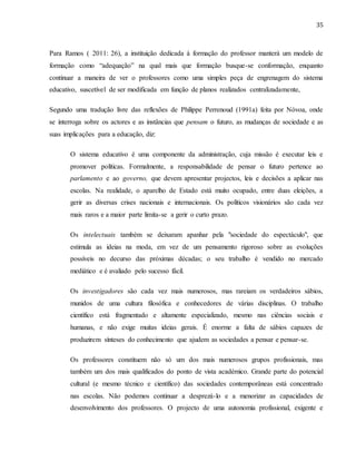 35
Para Ramos ( 2011: 26), a instituição dedicada à formação do professor manterá um modelo de
formação como “adequação” na qual mais que formação busque-se conformação, enquanto
continuar a maneira de ver o professores como uma simples peça de engrenagem do sistema
educativo, suscetível de ser modificada em função de planos realizados centralizadamente,
Segundo uma tradução livre das reflexões de Philippe Perrenoud (1991a) feita por Nóvoa, onde
se interroga sobre os actores e as instâncias que pensam o futuro, as mudanças de sociedade e as
suas implicações para a educação, diz:
O sistema educativo é uma componente da administração, cuja missão é executar leis e
promover políticas. Formalmente, a responsabilidade de pensar o futuro pertence ao
parlamento e ao governo, que devem apresentar projectos, leis e decisões a aplicar nas
escolas. Na realidade, o aparelho de Estado está muito ocupado, entre duas eleições, a
gerir as diversas crises nacionais e internacionais. Os políticos visionários são cada vez
mais raros e a maior parte limita-se a gerir o curto prazo.
Os intelectuais também se deixaram apanhar pela "sociedade do espectáculo", que
estimula as ideias na moda, em vez de um pensamento rigoroso sobre as evoluções
possíveis no decurso das próximas décadas; o seu trabalho é vendido no mercado
mediático e é avaliado pelo sucesso fácil.
Os investigadores são cada vez mais numerosos, mas rareiam os verdadeiros sábios,
munidos de uma cultura filosófica e conhecedores de várias disciplinas. O trabalho
científico está fragmentado e altamente especializado, mesmo nas ciências sociais e
humanas, e não exige muitas ideias gerais. É enorme a falta de sábios capazes de
produzirem sínteses do conhecimento que ajudem as sociedades a pensar e pensar-se.
Os professores constituem não só um dos mais numerosos grupos profissionais, mas
também um dos mais qualificados do ponto de vista académico. Grande parte do potencial
cultural (e mesmo técnico e científico) das sociedades contemporâneas está concentrado
nas escolas. Não podemos continuar a desprezá-lo e a menorizar as capacidades de
desenvolvimento dos professores. O projecto de uma autonomia profissional, exigente e
 