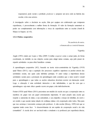36
responsável, pode recriar a profissão professor e preparar um novo ciclo na história das
escolas e dos seus actores.
A investigação sobre a docência na acção, feita por equipas em colaboração que comparam
experiências, é provavelmente a melhor forma de formação. O valor da formação aumentará se
poder ser complementada com informações e troca de experiências entre as escolas (Antoli &
Munoz in Gispert, sd: 43).
1.5.3. Prática cooperativa
Na ausência do outro,
o homem não se constrói homem.
Vygotsky
Argyle (1991) citado por Lopes e Silva (2009: 3) define cooperar como o actuar junto, de forma
coordenada, no trabalho ou nas relações sociais para atingir metas comuns, seja pelo prazer de
repartir actividades ou para obter benefícios comuns.
A aprendizagem cooperativa (AC), baseada na teoria sócio-construtivista de Vygotsky (1919)
apud Matos (2011), cuja a aquisição dos processos cognitivos superiores se produz através das
actividades sociais, nas quais cada indivíduo participa. O autor realça a importância dessas
actividades sociais para a promoção da aprendizagem onde considera que o meio social é crucial
para a aprendizagem e que todas as acções educativas deveriam ocorrer em interacção social.
Logo, a educação é uma actividade interactiva e não individualista, o que faz com que a
aprendizagem seja mais eficaz quando ocorre em grupo e não individualmente.
Freinet (1924) apud Matos (2011) preconizou um modelo de escola em que a cooperação entre os
membros do grupo tem um papel extremamente importante. O autor propõe uma escola que
respeite a autonomia do aluno, a sua curiosidade, o seu empenho e desejo de trabalhar, de ouvir e
ser ouvido e que assente numa relação de confiança mútua e de cooperação entre todos. Mas para
que isso acotença é necessário começar pelo professor. A vida escolar (Dewey, 1899) terá que se
organizar tendo como foco “o desenvolvimento de um espírito de cooperação social e de vida
comunitária”. A escola deve ser um local onde o estudante e (o professor) por experiência directa,
 