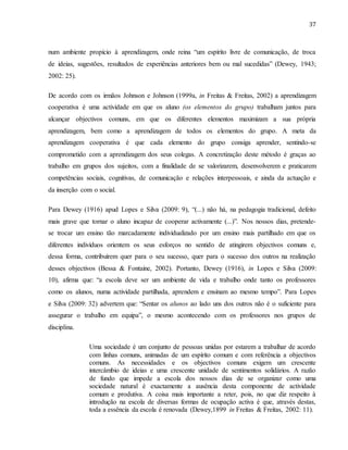 37
num ambiente propício à aprendizagem, onde reina “um espírito livre de comunicação, de troca
de ideias, sugestões, resultados de experiências anteriores bem ou mal sucedidas” (Dewey, 1943;
2002: 25).
De acordo com os irmãos Johnson e Johnson (1999a, in Freitas & Freitas, 2002) a aprendizagem
cooperativa é uma actividade em que os aluno (os elementos do grupo) trabalham juntos para
alcançar objectivos comuns, em que os diferentes elementos maximizam a sua própria
aprendizagem, bem como a aprendizagem de todos os elementos do grupo. A meta da
aprendizagem cooperativa é que cada elemento do grupo consiga aprender, sentindo-se
comprometido com a aprendizagem dos seus colegas. A concretização deste método é graças ao
trabalho em grupos dos sujeitos, com a finalidade de se valorizarem, desenvolverem e praticarem
competências sociais, cognitivas, de comunicação e relações interpessoais, e ainda da actuação e
da inserção com o social.
Para Dewey (1916) apud Lopes e Silva (2009: 9), “(...) não há, na pedagogia tradicional, defeito
mais grave que tornar o aluno incapaz de cooperar activamente (...)”. Nos nossos dias, pretende-
se trocar um ensino tão marcadamente individualizado por um ensino mais partilhado em que os
diferentes indivíduos orientem os seus esforços no sentido de atingirem objectivos comuns e,
dessa forma, contribuírem quer para o seu sucesso, quer para o sucesso dos outros na realização
desses objectivos (Bessa & Fontaine, 2002). Portanto, Dewey (1916), in Lopes e Silva (2009:
10), afirma que: “a escola deve ser um ambiente de vida e trabalho onde tanto os professores
como os alunos, numa actividade partilhada, aprendem e ensinam ao mesmo tempo”. Para Lopes
e Silva (2009: 32) advertem que: “Sentar os alunos ao lado uns dos outros não é o suficiente para
assegurar o trabalho em equipa”, o mesmo acontecendo com os professores nos grupos de
disciplina.
Uma sociedade é um conjunto de pessoas unidas por estarem a trabalhar de acordo
com linhas comuns, animadas de um espírito comum e com referência a objectivos
comuns. As necessidades e os objectivos comuns exigem um crescente
intercâmbio de ideias e uma crescente unidade de sentimentos solidários. A razão
de fundo que impede a escola dos nossos dias de se organizar como uma
sociedade natural é exactamente a ausência desta componente de actividade
comum e produtiva. A coisa mais importante a reter, pois, no que diz respeito à
introdução na escola de diversas formas de ocupação activa é que, através destas,
toda a essência da escola é renovada (Dewey,1899 in Freitas & Freitas, 2002: 11).
 