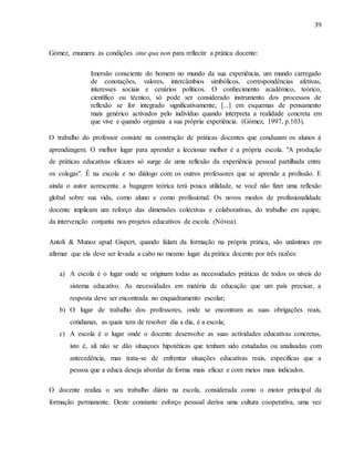 39
Gómez, enumera as condições sine qua non para reflectir a prática docente:
Imersão consciente do homem no mundo da sua experiência, um mundo carregado
de conotações, valores, intercâmbios simbólicos, correspondências afetivas,
interesses sociais e cenários políticos. O conhecimento acadêmico, teórico,
científico ou técnico, só pode ser considerado instrumento dos processos de
reflexão se for integrado significativamente, [...] em esquemas de pensamento
mais genérico activados pelo indivíduo quando interpreta a realidade concreta em
que vive e quando organiza a sua própria experiência. (Gómez, 1997, p.103).
O trabalho do professor consiste na construção de práticas docentes que conduzam os alunos à
aprendizagem. O melhor lugar para aprender a leccionar melhor é a própria escola. "A produção
de práticas educativas eficazes só surge de uma reflexão da experiência pessoal partilhada entre
os colegas". É na escola e no diálogo com os outros professores que se aprende a profissão. E
ainda o autor acrescenta: a bagagem teórica terá pouca utilidade, se você não fizer uma reflexão
global sobre sua vida, como aluno e como profissional. Os novos modos de profissionalidade
docente implicam um reforço das dimensões colectivas e colaborativas, do trabalho em equipe,
da intervenção conjunta nos projetos educativos de escola. (Nóvoa).
Antoli & Munoz apud Gispert, quando falam da formação na própria prática, são unânimes em
afirmar que ela deve ser levada a cabo no mesmo lugar da prática docente por três razões:
a) A escola é o lugar onde se originam todas as necessidades práticas de todos os níveis do
sistema educativo. As necessidades em matéria de educação que um país precisar, a
resposta deve ser encontrada no enquadramento escolar;
b) O lugar de trabalho dos professores, onde se encontram as suas obrigações reais,
cotidianas, as quais tem de resolver dia a dia, é a escola;
c) A escola é o lugar onde o docente desenvolve as suas actividades educativas concretas,
isto é, ali não se dão situaçoes hipotéticas que tenham sido estudadas ou analisadas com
antecedência, mas trata-se de enfrentar situações educativas reais, específicas que a
pessoa que a educa deseja abordar de forma mais eficaz e com meios mais indicados.
O docente realiza o seu trabalho diário na escola, considerada como o motor príncipal da
formação permanente. Deste constante esforço pessoal deriva uma cultura cooperativa, uma vez
 