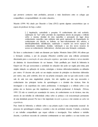 40
que promove contactos mais profundos, pessoais e mais duradouros entre os colegas que
compartilham a responsabilidade do centro educativo.
Masetto (1994: 96) citado por Dassoler e Lima (2012) aponta algumas características que se
espera do professor de hoje, a saber:
[...] inquietação, curiosidade e pesquisa. O conhecimento não está acabado;
exploração de "seu" saber provindo da experiência através da pesquisa e reflexão
sobre a mesma; domínio de área específica e percepção do lugar desse
conhecimento específico num ambiente mais geral; superação da fragmentação do
conhecimento em direção ao holismo, ao inter-relacionamento dos saberes, a
interdisciplinaridade; identificação, exploração e respeito aos novos espaços de
conhecimento (telemática); domínio, valorização e uso dos novos recursos de
acesso ao conhecimento (informática); abertura para uma formação continuada.
De facto o conhecimento é ainda um diamante por lapidar. Monteiro Júnior (2001: 88) afirma que
a formação contínua, a par da pesquisa (Masetto) contribui para uma reflexão permanente
direcionada para a construção de uma educação orgânica que reune os saberes e vai ao encontro
da dinâmica de desenvolvimento do ser humano. Visão partilhada por Antoli & Imbernón in
Gispert (sd: 38) que acrescentam: a actividade do educador não pode ser regida pela rotina, pela
simples imitação ou aplicação de teorias, estratégias e técnicas elaboradas/estudadas ou utilizadas
por outros. O docente não pode ser um simples executor de princípios ou directrizes elaboradas
por outros, mas, pelo contrário, deve ter sua própria concepção, uma vez que cada escola e cada
sala de aula tem uma singularidade própria. Isto não significa que não seja necessário o
conhecimento das principais teorias da aprendizagem e o domínio das técnicas, fruto da
investigação e da experiência dos outros profissionais. A investigação e a reflexão sobre a sua
prática são os factores que irão impulsionar a sua melhoria profissional. A formação (Nóvoa,
1995: 25) não se constrói por acumulação de cursos, de conhecimentos ou de técnicas, mas sim,
através de um trabalho de reflexividade crítica sobre as práticas e de (re)construção permanente
de uma identidade pessoal. Por isso é tão importante investir a pessoa e dar estatuto ao saber da
experiência.
Para Antoli & Imbernón, a reflexão sobre a sua própria acção é uma componente essencial do
processo de aprendizagem contínua e constitui o eixo da actividade docente. Contudo, a docência
é um trabalho compartilhado que requer reflexão e investigação. Para melhorar o trabalho
docente, o professor necessita de contrastar continuamente as suas opiniões e as suas teorias com
 
