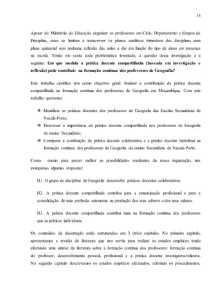 14
Apesar do Ministério da Educação organizar os professores em Cíclo, Departamento e Grupos de
Disciplina, estes se limitam a transcrever os planos analíticos trimestrais das disciplinas num
plano quinzenal sem nenhuma reflexão das aulas a dar em função do tipo de aluno em presença
na escola. Tendo em conta toda problemática levantada, a questão desta investigação é a
seguinte: Em que medida a prática docente compartilhada (baseada em investigação e
reflexão) pode contribuir na formação contínua dos professores de Geografia?
Este trabalho científico tem como objectivo geral: Analisar a contribuição da prática docente
compartilhada na formação contínua dos professores de Geografia em Moçambique. Com este
trabalho queremos:
 Identificar as práticas docentes dos professores de Geografia das Escolas Secundárias de
Nacala-Porto;
 Descrever a importância da prática docente compartilhada dos professores de Geografia
do ensino Secundário;
 Comparar a contibuição da prática docente colaborativa e a prática docente Individual na
formação contínua dos professores de Geografia do ensino Secundário de Nacala-Porto.
Como ensaio para prever melhor as possibilidades resultantes da nossa inquietação, nós
avançamos algumas respostas:
H1. O grupo de disciplina de Geografia desenvolve práticas docentes colaborativas.
H2. A prática docente compartilhada contribui para a emancipação profissional e para a
consolidação de uma profissão autonoma na produção dos seus saberes e dos seus valores.
H3. A prática docente compartilhada contribui mais na formação contínua dos professores
que as práticas individuais.
Os conteúdos da dissertação estão estruturados em 3 (três) capitulos. No primeiro capítulo,
apresentamos a revisão da literatura que nos serviu para realizar os estudos empíricos tendo
efectuado uma síntese da literatura sobre a formação contínua dos professores: formação contínua
do professor, desenvolvimento pessoal, profissional e a prática docente investigativa/reflexiva.
No segundo capitulo descrevemos os estudos empíricos efectuados, referindo os procedimentos,
 