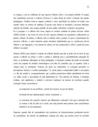 41
os colegas e com as evidências de uma rigorosa reflexão sobre o seu próprio trabalho. O resgate
das experiências pessoais e coletivas (Nóvoa) é a única forma de evitar a tentação das modas
pedagógicas. Também torna-se urgente combater a mera reprodução de práticas de ensino, sem
espírito crítico ou esforço de mudança. É preciso estar aberto às novidades e procurar diferentes
métodos de trabalho, mas sempre partindo de uma análise individual e colectiva das práticas.
Se a pesquisa e a reflexão têm como origem na vivência cotidiana da prática docente, Schön
(2000) formula a sua teoria em torno de três aspectos fundadas na experiência: conhecimento na
prática, reflexão da prática, e reflexão sobre a reflexão sobre a prática. E, para a concretização do
processo reflexivo, o autor menciona quatro elementos fundamentais que os professores devem
reflectir: a sua linguagem, o seu sistema de valores, de sua compreensão e sobre o modo de como
definem seu papel.
Pimenta (2002) toma atenção à respeito da reflexão dizendo que não se pode cair no errro de que
apenas a reflexão na prática e sobre a prática é suficiente para o encaminhamento adequado de
todos os problemas enfrentados no fazer pedagógico. A formação contínua não pode ser encarada
como um conjunto de modelos metodológicos e/ou lista de conteúdos que, se seguidos, serão a
solução para os problemas. Todavia, ela pode ser valiosíssima, se conseguir aproximar os
pressupostos teóricos e a prática pedagógica. “A teoria ajuda a compreender melhor a sua prática
e a lhe dar sentido e, consequentemente, que a prática proporciona melhor entendimento da teoria
ou, ainda, revela a necessidade de nela fundamentar-se”. Nas palavras de Pimenta, a formação
contínua será significativa e ajudará a provocar mudanças na postura do professor quando
conseguir formar um professor:
a) competente na sua profissão, a partir dos recursos de que ele dispõe;
b) dotado de uma fundamentação teórica consistente; e
c) consciente dos aspectos externos que influenciam a educação, visto que a educação não
se resume à sala de aula ou à escola, mas está presente num contexto cujas características
interferem no seu andamento.
Nigavara, quando fala de oportunidades dos profesores de desenvolvimento profissional através
de experiências, faz mensão da planificação conjunta das aulas, que podem servir de excelente
 