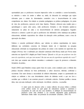 42
oportunidade para os professores trocarem impressões sobre os conteúdos a serem leccionados,
os métodos e meios de ensino a utilizar ou, ainda, de discussão de estratégias que sejam
relevantes para o ensino de determinados conteúdos e/ou o desenvolvimento de certas
competências nos alunos. Em relação as jornadas pedagógicas ou práticas pedagógicas, do ponto
de vista dos professores, parecem servir duas funções. Primeiro: oferecem uma reunião para a
aprendizagem e apoio entre pares, onde professores formados e não formados ajudam-se
mutuamente no plano de aulas e no desenvolvimento de métodos pedagógicos; Segundo:
oferecem o contexto a partir do qual os professores são informados sobre mudanças nas políticas
educacionais, incluindo expectativas dos oficiais da educação sobre problemas, como a taxa de
aprovação dos alunos.
Embora o conceito profissional reflexivo, que valoriza os saberes experimentais, ter menos
influência nas actividades concretas de formação inicial, ele é importante na pesquisa
educacional, sobretudo na reorganização das práticas de ensino e dos modelos de supervisão dos
estágios (Nóvoa). Isto é reafirmado por educador americano John Dewey citado por Nóvoa numa
entrevista em Agosto/2011 dirigida por Paulo Fonseca: "Quando se diz que um professor tem dez
anos de experiência, será que tem mesmo? Ou tem um ano de experiência repetido dez vezes?"
está claro que somente uma reflexão sistemática e continuada é capaz de promover a dimensão
formadora da prática.
Smyth (2002) apud Bandeira avança quatro fases de acção, como condições para a reflexão das
práticas docentes reflexivas de bons profissionais, a saber: descrever, informar, confrontar e
reconstruir. Este autor destaca a necessidade de reflectir criticamente, sempre se questionando em
relação ao ambiente e dos seus determinantes dentro da dinâmica social, o que nos leva a
acreditar que a reflexão é um construto pessoal e sobretudo colectivo. Zeichner partilha a mesma
ideia, mas com uma inclinação sobre valorização da reflexão colectiva, e aconselha:
A maior parte do discurso sobre o ensino reflexivo dá pouca ênfase a reflexão
como prática social, no qual grupo de educadores apoiam e sustentam o
crescimento de cada um dos seus membros. A definição de desenvolvimento do
professor como uma atividade a ser exercida unicamente pelos professores
individuais limita muito seu potencial de crescimento (Zeichner, 2003: 45).
 